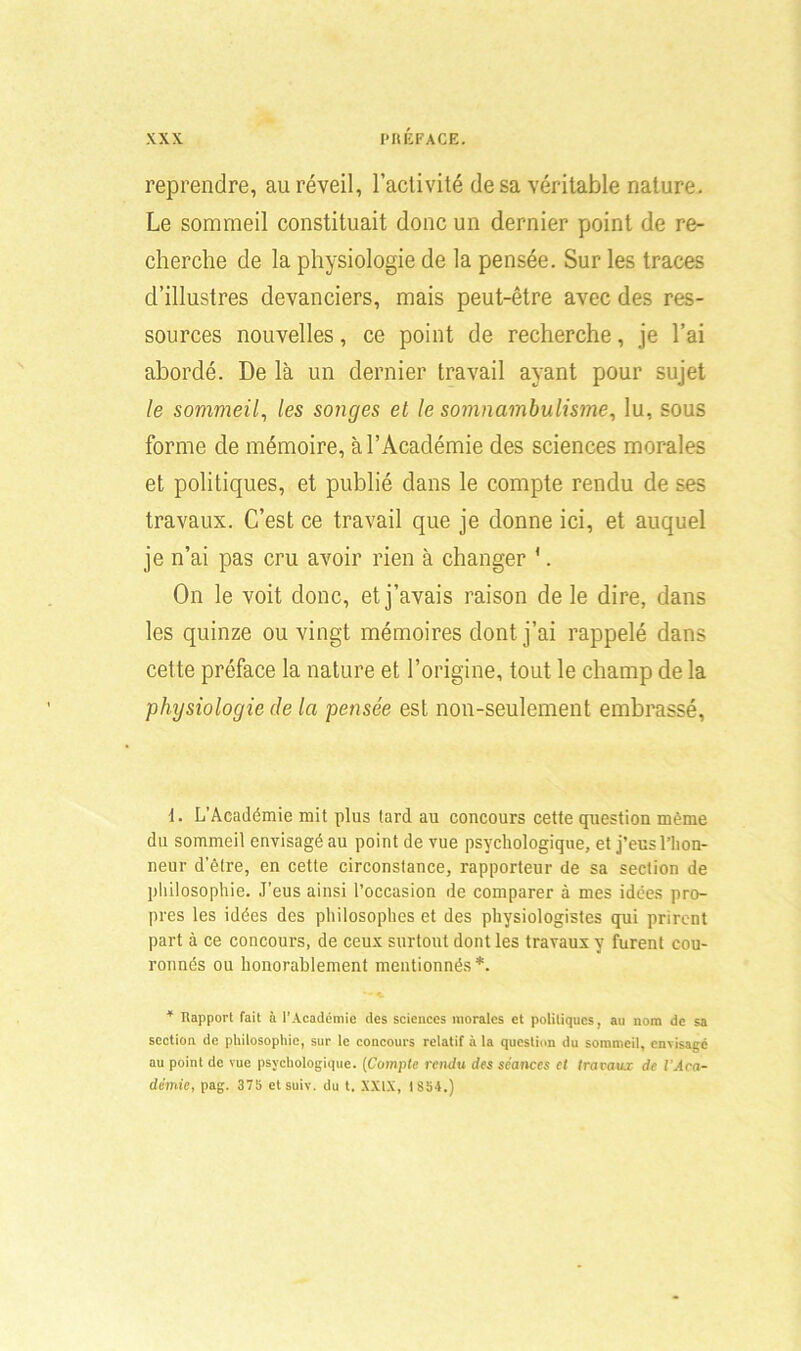 reprendre, au réveil, l’activité de sa véritable nature. Le sommeil constituait donc un dernier point de re- cherche de la physiologie de la pensée. Sur les traces d’illustres devanciers, mais peut-être avec des res- sources nouvelles, ce point de recherche, je l’ai abordé. De là un dernier travail ayant pour sujet le sommeil, les songes et le somnambulisme, lu, sous forme de mémoire, à l’Académie des sciences morales et politiques, et publié dans le compte rendu de ses travaux. C’est ce travail que je donne ici, et auquel je n’ai pas cru avoir rien à changer '. On le voit donc, et j’avais raison de le dire, dans les quinze ou vingt mémoires dont j’ai rappelé dans cette préface la nature et l’origine, tout le champ de la physiologie de la pensée est non-seulement embrassé, 1. L’Académie mit plus tard au concours cette question même du sommeil envisagé au point de vue psychologique, et j’eus l’hon- neur d’être, en cette circonstance, rapporteur de sa section de philosophie. J'eus ainsi l’occasion de comparer à mes idées pro- pres les idées des philosophes et des physiologistes qui prirent part à ce concours, de ceux surtout dont les travaux y furent cou- ronnés ou honorablement mentionnés *. 4 Rapport fait à l'Académie des sciences morales et politiques, au nom de sa section de philosophie, sur le concours relatif à la question du sommeil, envisage au point de vue psychologique. (Compte rendu des séances et travaux de l’Aca- démie, pag. 375 etsuiv. du t. XXIX, 1854.)