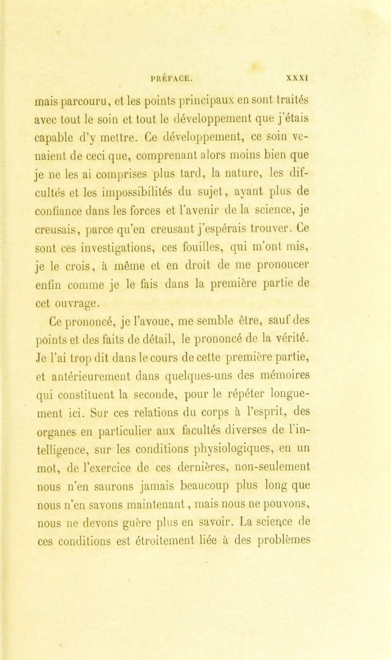 mais parcouru, et les points principaux en sont traités avec tout le soin et tout le développement que j’étais capable d’y mettre. Ce développement, ce soin ve- naient de ceci que, comprenant alors moins bien que je ne les ai comprises plus tard, la nature, les dif- cultés et les impossibilités du sujet, ayant plus de confiance dans les forces et l’avenir de la science, je creusais, parce qu’en creusant j’espérais trouver. Ce sont ces investigations, ces fouilles, qui m’ont mis, je le crois, à même et en droit de me prononcer enfin comme je le fais dans la première partie de cet ouvrage. Ce prononcé, je l’avoue, me semble être, saut des points et des faits de détail, le prononcé de la vérité. Je l’ai trop dit dans le cours de cette première partie, et antérieurement dans quelques-uns des mémoires qui constituent la seconde, pour le répéter longue- ment ici. Sur ces relations du corps à l’esprit, des organes en particulier aux facultés diverses de 1 in- telligence, sur les conditions physiologiques, en un mot, de l’exercice de ces dernières, non-seulement nous n’en saurons jamais beaucoup plus long que nous n’en savons maintenant, mais nous ne pouvons, nous ne devons guère plus en savoir. La science de ces conditions est étroitement liée à des problèmes