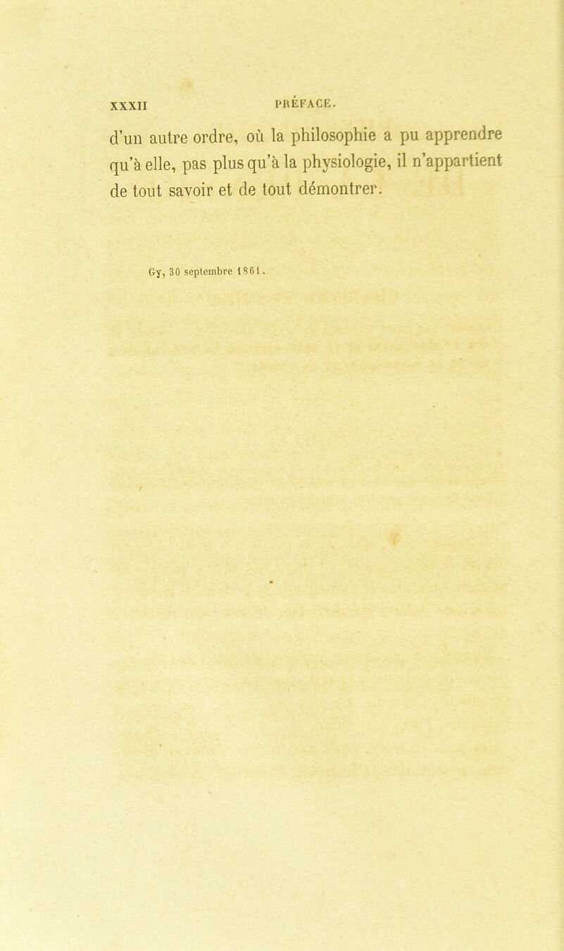d’un autre ordre, où la philosophie a pu apprendre qu’à elle, pas plus qu’à la physiologie, il n’appartient de tout savoir et de tout démontrer. Gy, 30 septembre 1S61.