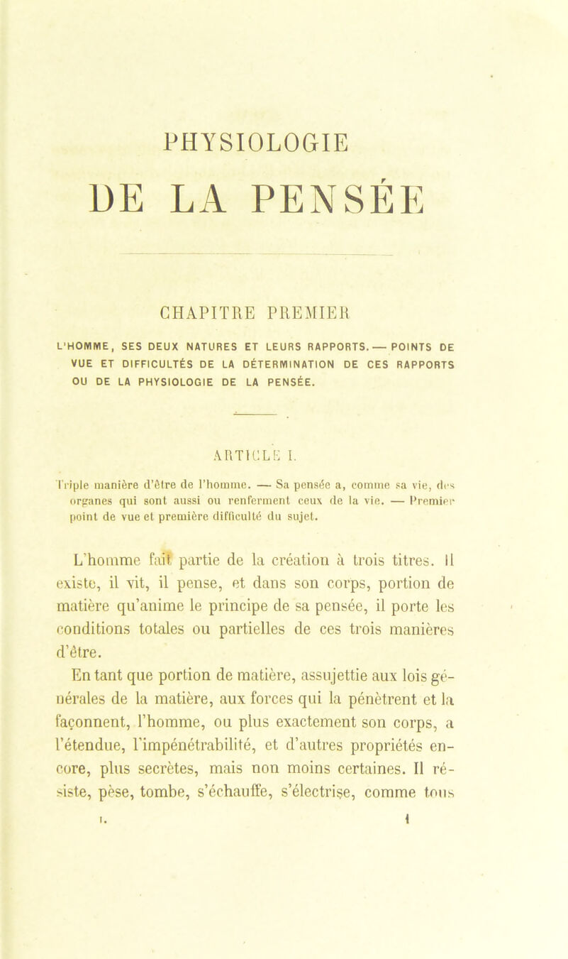 PHYSIOLOGIE DE LA PENSÉE CHAPITRE PREMIER L'HOMME, SES DEUX NATURES ET LEURS RAPPORTS.— POINTS DE VUE ET DIFFICULTÉS DE LA DÉTERMINATION DE CES RAPPORTS OU DE LA PHYSIOLOGIE DE LA PENSÉE. ARTICLE I. Triple manière d’être de l’homme. — Sa pensée a, comme sa vie, des organes qui sont aussi ou renferment ceux de la vie. — Premier point de vue et première difficulté du sujet. L'homme fait partie de la création à trois titres. Il existe, il vit, il pense, et dans son corps, portion de matière qu’anime le principe de sa pensée, il porte les conditions totales ou partielles de ces trois manières d’étre. En tant que portion de matière, assujettie aux lois gé- nérales de la matière, aux forces qui la pénètrent et la façonnent, l’homme, ou plus exactement son corps, a l’étendue, l’impénétrabilité, et d’autres propriétés en- core, plus secrètes, mais non moins certaines. Il ré- siste, pèse, tombe, s’échauffe, s’électrise, comme tons