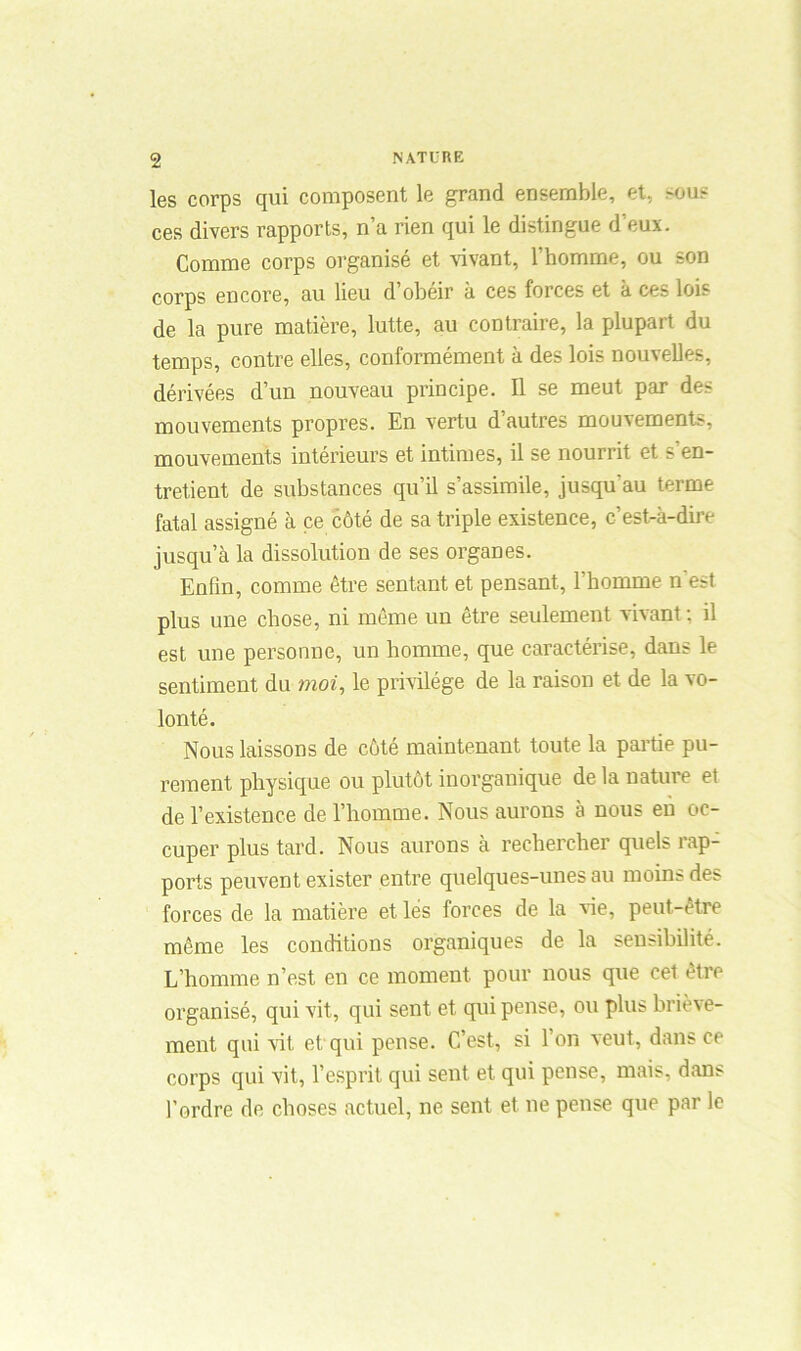 les corps qui composent le grand ensemble, et, >ous ces divers rapports, n’a rien qui le distingue d’eux. Comme corps organisé et vivant, l’homme, ou son corps encore, au lieu d’obéir à ces forces et à ces lois de la pure matière, lutte, au contraire, la plupart du temps, contre elles, conformément à des lois nouvelles, dérivées d’un nouveau principe. Il se meut par des mouvements propres. En vertu d’autres mouvements, mouvements intérieurs et intimes, il se nourrit et s'en- tretient de substances qu’il s’assimile, jusqu au terme fatal assigné à ce côté de sa triple existence, c’est-à-dire jusqu’à la dissolution de ses organes. Enfin, comme être sentant et pensant, l’homme n'est plus une chose, ni même un être seulement vivant : il est une personne, un homme, que caractérise, dans le sentiment du moi, le privilège de la raison et de la vo- lonté. Nous laissons de côté maintenant toute la partie pu- rement physique ou plutôt inorganique de la nature et de l’existence de l’homme. Nous aurons à nous en oc- cuper plus tard. Nous aurons à rechercher quels rap- ports peuvent exister entre quelques-unes au moins des forces de la matière et lés forces de la vie, peut-être même les conditions organiques de la sensibilité. L’homme n’est en ce moment pour nous que cet être organisé, qui vit, qui sent et qui pense, ou plus briève- ment qui vit et qui pense. C’est, si l’on veut, dans ce corps qui vit, l’esprit qui sent et qui pense, mais, dans l’ordre de choses actuel, ne sent et ne pense que par le