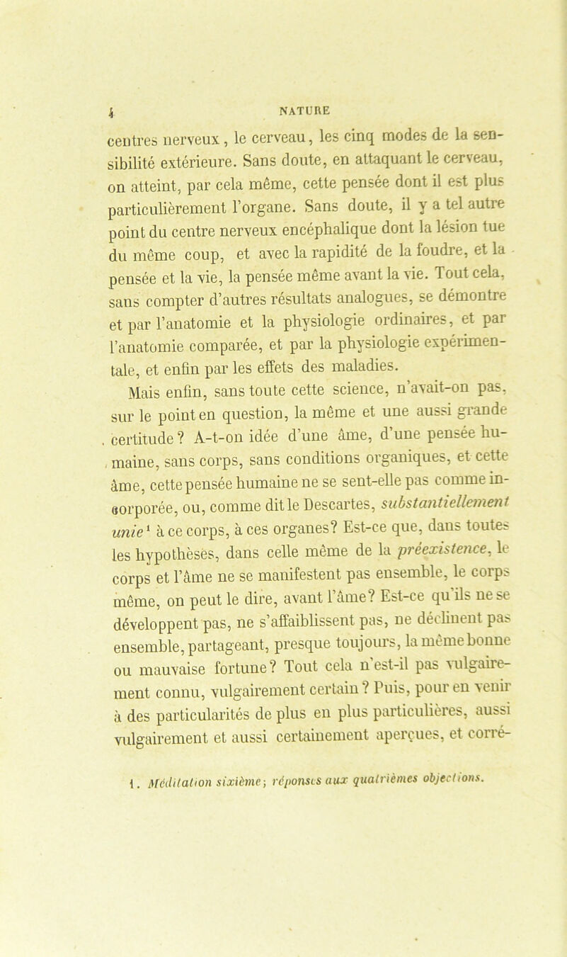 centres nerveux, le cerveau, les cinq modes de la sen- sibilité extérieure. Sans doute, en attaquant le cerveau, on atteint, par cela même, cette pensée dont il est plus particulièrement l’organe. Sans doute, il y a tel autre point du centre nerveux encéphalique dont la lésion tue du même coup, et avec la rapidité de la foudre, et la pensée et la vie, la pensée même avant la vie. Tout cela, sans compter d’autres résultats analogues, se démontre et par l’anatomie et la physiologie ordinaires, et par l’anatomie comparée, et par la physiologie expérimen- tale, et enfin par les effets des maladies. Mais enfin, sans toute cette science, n’avait-on pas. sur le point en question, la même et une aussi grande . certitude ? A-t-on idée d’une âme, d’une pensée hu- maine, sans corps, sans conditions organiques, et cette âme, cette pensée humaine ne se sent-elle pas comme in- corporée, ou, comme ditle Descartes, substantiellement unie1 à ce corps, à ces organes? Est-ce que, daus toutes les hypothèses, dans celle même de la préexistence, le corps et l’âme ne se manifestent pas ensemble, le corps même, on peut le dire, avant l’âme ? Est-ce qu ils ne se développent pas, ne s'affaiblissent pas, ne déclinent pas ensemble, partageant, presque toujours, la même bonne ou mauvaise fortune? Tout cela n est-il pas vulgaire- ment connu, vulgairement certain ? Puis, pour en venir à des particularités de plus en plus particulières, aussi vulgairement et aussi certainement aperçues, et corré- 1. Méditation sixième-, réponses aux quatrièmes objections.
