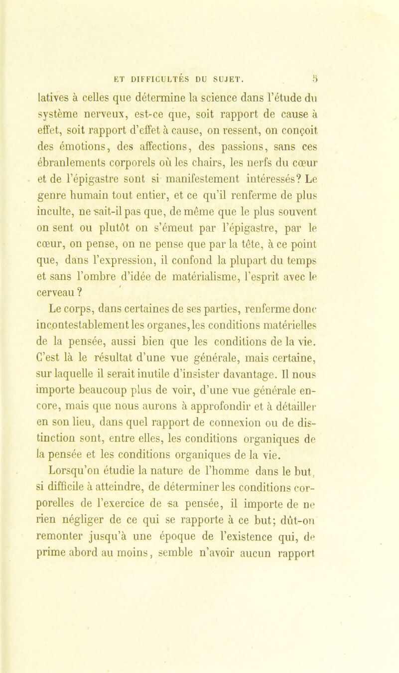 latives à celles que détermine la science dans l’étude du système nerveux, est-ce que, soit rapport de cause à effet, soit rapport d’effet à cause, on ressent, on conçoit des émotions, des affections, des passions, sans ces ébranlements corporels où les chairs, les nerfs du cœur et de l’épigastre sont si manifestement intéressés? Le genre humain tout entier, et ce qu’il renferme de plus inculte, ne sait-il pas que, de même que le plus souvent on sent ou plutôt on s’émeut par l’épigastre, par le cœur, on pense, on ne pense que par la tête, à ce point que, dans l’expression, il confond la plupart du temps et sans l’ombre d’idée de matérialisme, l’esprit avec le cerveau ? Le corps, dans certaines de ses parties, renferme donc incontestablement les organes, les conditions matérielles de la pensée, aussi bien que les conditions de la vie. C’est là le résultat d’une vue générale, mais certaine, sur laquelle il serait inutile d’insister davantage. Il nous importe beaucoup plus de voir, d’une vue générale en- core, mais que nous aurons à approfondir et à détailler en son lieu, dans quel rapport de connexion ou de dis- tinction sont, entre elles, les conditions organiques de la pensée et les conditions organiques de la vie. Lorsqu’on étudie la nature de l’homme dans le but, si difficile à atteindre, de déterminer les conditions cor- porelles de l’exercice de -sa pensée, il importe de ne rien négliger de ce qui se rapporte à ce but; dût-on remonter jusqu’à une époque de l’existence qui, de prime abord au moins, semble n’avoir aucun rapport