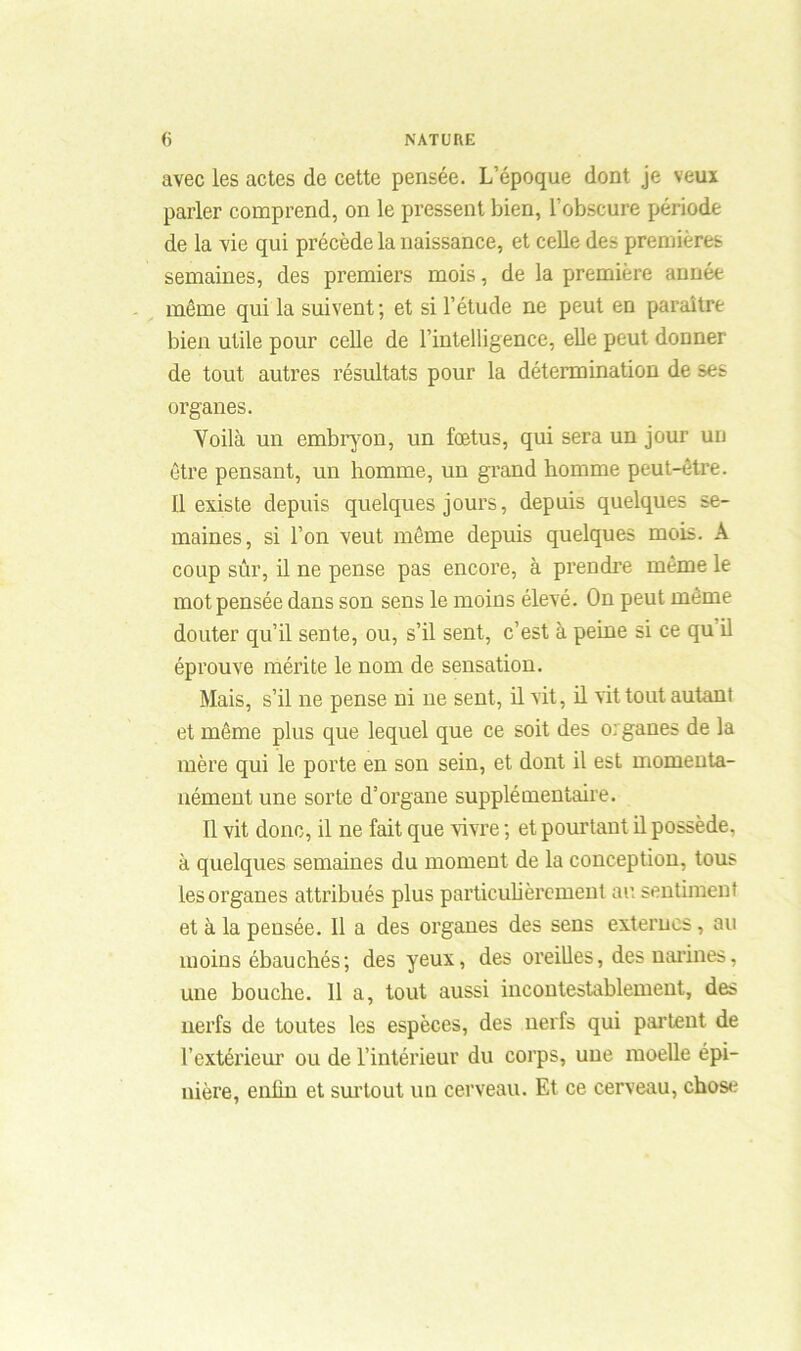 avec les actes de cette pensée. L’époque dont je veuï parler comprend, on le pressent bien, l’obscure période de la vie qui précède la naissance, et celle des premières semaines, des premiers mois, de la première année même qui la suivent ; et si l’étude ne peut en paraître bien utile pour celle de l’intelligence, elle peut donner de tout autres résultats pour la détermination de ses organes. Voilà un embryon, un fœtus, qui sera un jour un être pensant, un homme, un grand homme peut-être. Il existe depuis quelques jours, depuis quelques se- maines, si l’on veut même depuis quelques mois. A coup sûr, il ne pense pas encore, à prendre même le mot pensée dans son sens le moins élevé. On peut même douter qu’il sente, ou, s’il sent, c’est à peine si ce qu il éprouve mérite le nom de sensation. Mais, s’il ne pense ni ne sent, il vit, il vit tout autant et même plus que lequel que ce soit des organes de la mère qui le porte en son sein, et dont il est momenta- nément une sorte d’organe supplémentaire. Il vit donc, il ne fait que vivre ; et pourtant il possède, à quelques semaines du moment de la conception, tous les organes attribués plus particulièrement au sentiment et à la pensée. Il a des organes des sens externes, au moins ébauchés; des yeux, des oreilles, des narines, une bouche. 11 a, tout aussi incontestablement, des nerfs de toutes les espèces, des nerfs qui partent de l’extérieur ou de l’intérieur du corps, une moelle épi- nière, enlin et surtout un cerveau. Et ce cerveau, chose