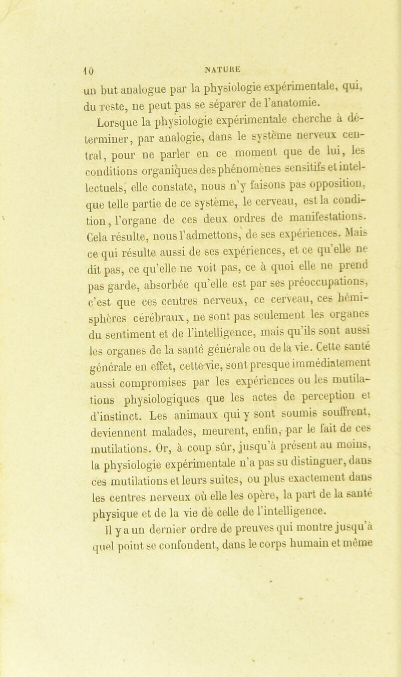 un but analogue par la physiologie expérimentale, qui, du reste, ne peut pas se séparer de l’anatomie. Lorsque la physiologie expérimentale cherche à dé- terminer, par analogie, dans le système neiveux cen- tral, pour ne parler en ce moment que de lui, les conditions organiques des phénomènes sensitils et intel- lectuels, elle constate, nous n’y faisons pas opposition, que telle partie de ce système, le cerveau, est la condi- tion, l’organe de ces deux ordres de manifestations. Cela résulte, nous l’admettons, de ses expériences. Mais ce qui résulte aussi de ses expériences, et ce quelle ne dit pas, ce qu’elle ne voit pas, ce à quoi elle ne prend pas garde, absorbée qu’elle est par ses préoccupations, c’est que ces centres nerveux, ce cerveau, ces hémi- sphères cérébraux, ne sont pas seulement les organes du sentiment et de l’intelligence, mais qu’ils sont aussi les organes de la santé générale ou delà vie. Cette sauté générale en effet, cette'vie, sont presque immédiatement aussi compromises par les expériences ou les mutila- tions physiologiques que les actes de perception et d’instinct. Les animaux qui y sont soumis souffrent, deviennent malades, meurent, enfin, par le lait de ces mutilations. Or, à coup sûr, jusqu’à présent au moins, la physiologie expérimentale n a pas su distinguai, daus ces mutilations et leurs suites, ou plus exactement dans les centres nerveux où elle les opère, la part de la saute physique et de la vie de celle de 1 intelligence. 11 y a un dernier ordre de preuves qui montre jusqu à quel point se confondent, dans le corps humain et même