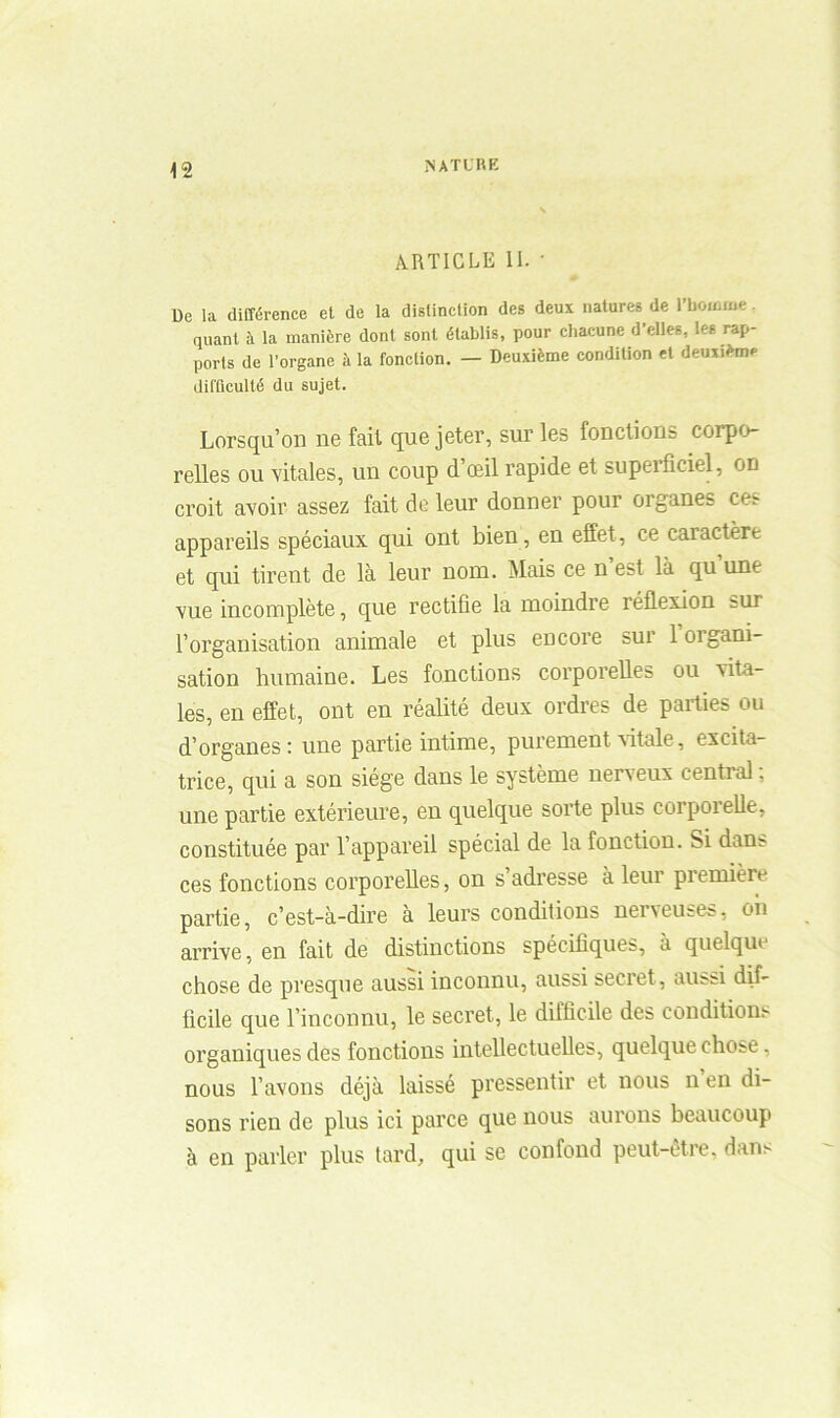 ARTICLE II. ' De la différence et de la distinction des deux natures de l'homme quant à la manière dont sont établis, pour chacune d’elles, les rap- ports de l’organe à la fonclion. — Deuxième condition et deuxième difficulté du sujet. Lorsqu’on ne fait que jeter, sur les fonctions corpo- relles ou vitales, un coup d œil rapide et supeifîciel, on croit avoir assez fait de leur donner pour oiganes ces appareils spéciaux qui ont bien, en effet, ce caractère et qui tirent de là leur nom. Mais ce n est là qu une vue incomplète, que rectifie la moindre réflexion sur l’organisation animale et plus encore sur loigani- sation humaine. Les fonctions corporelles ou vita- les, en effet, ont en réalité deux ordres de parties ou d’organes: une partie intime, purement vitale, excita- trice, qui a son siège dans le système nerveux cential, une partie extérieure, en quelque sorte plus corporelle, constituée par l’appareil spécial de la fonction. Si dans ces fonctions corporelles, on s’adresse à leur première partie, c’est-à-dire à leurs conditions nerveuses, oh arrive, en fait de distinctions spécifiques, à quelque chose de presque aussi inconnu, aussi secret, aussi dif- ficile que l’inconnu, le secret, le difficile des conditions organiques des fonctions intellectuelles, quelque chose, nous l’avons déjà laissé pressentir et nous n en di- sons rien de plus ici parce que nous aurons beaucoup à en parler plus tard, qui se confond peut-être, dans