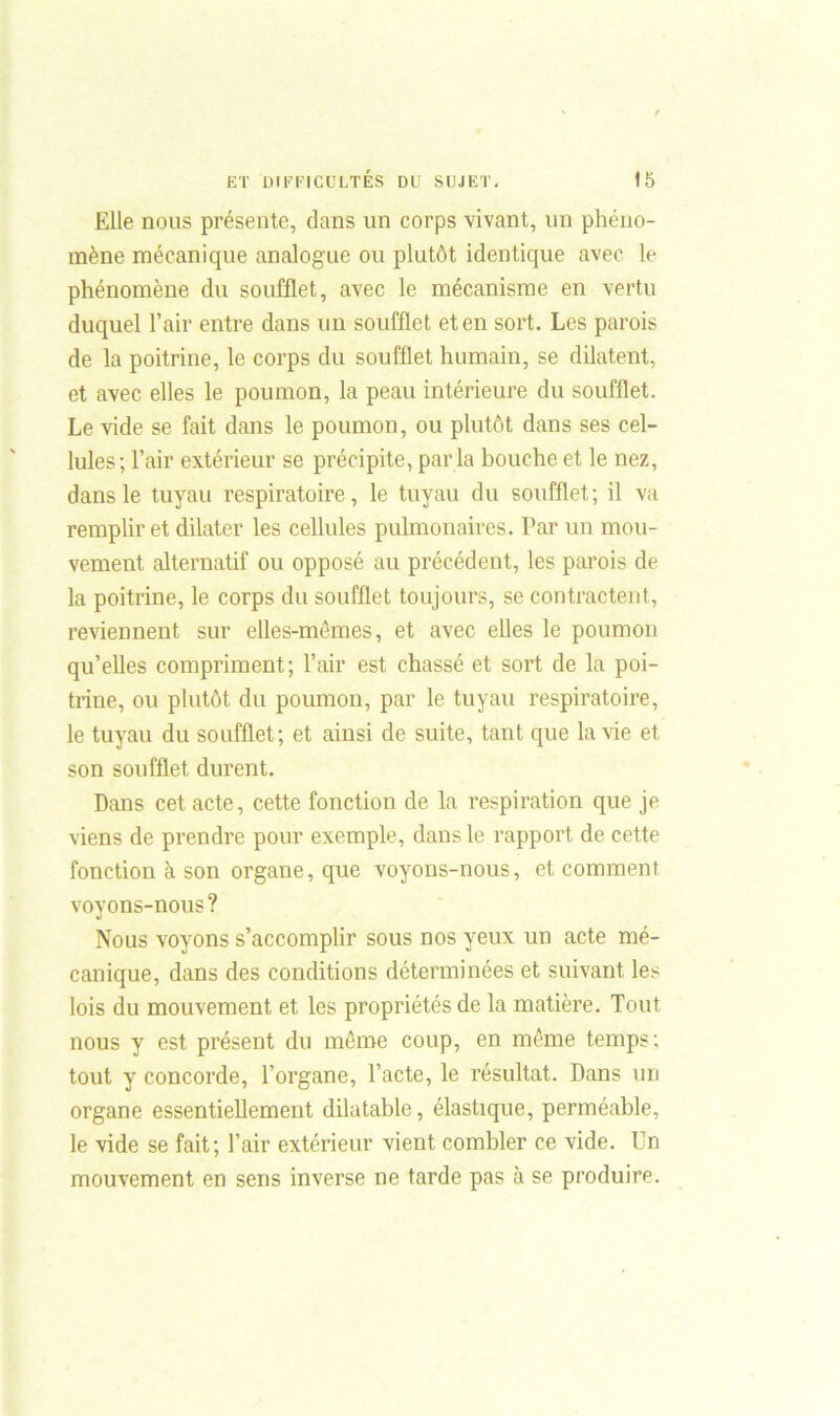 Elle nous présente, clans un corps vivant, un phéno- mène mécanique analogue ou plutôt identique avec le phénomène du soufflet, avec le mécanisme en vertu duquel l’air entre dans un soufflet et en sort. Les parois de la poitrine, le corps du soufflet humain, se dilatent, et avec elles le poumon, la peau intérieure du soufflet. Le vide se fait dans le poumon, ou plutôt dans ses cel- lules; l’air extérieur se précipite, par la bouche et le nez, dans le tuyau respiratoire, le tuyau du soufflet; il va remplir et dilater les cellules pulmonaires. Par un mou- vement alternatif ou opposé au précédent, les parois de la poitrine, le corps du soufflet toujours, se contractent, reviennent sur elles-mêmes, et avec elles le poumon qu’elles compriment; l’air est chassé et sort de la poi- trine, ou plutôt du poumon, par le tuyau respiratoire, le tuyau du soufflet; et ainsi de suite, tant que la vie et son soufflet durent. Dans cet acte, cette fonction de la respiration que je viens de prendre pour exemple, dans le rapport de cette fonction à son organe, que voyons-nous, et comment voyons-nous? Nous voyons s’accomplir sous nos yeux un acte mé- canique, dans des conditions déterminées et suivant les lois du mouvement et les propriétés de la matière. Tout nous y est présent du môme coup, en même temps; tout y concorde, l’organe, l’acte, le résultat. Dans un organe essentiellement dilatable, élastique, perméable, le vide se fait; l’air extérieur vient combler ce vide. Un mouvement en sens inverse ne tarde pas à se produire.