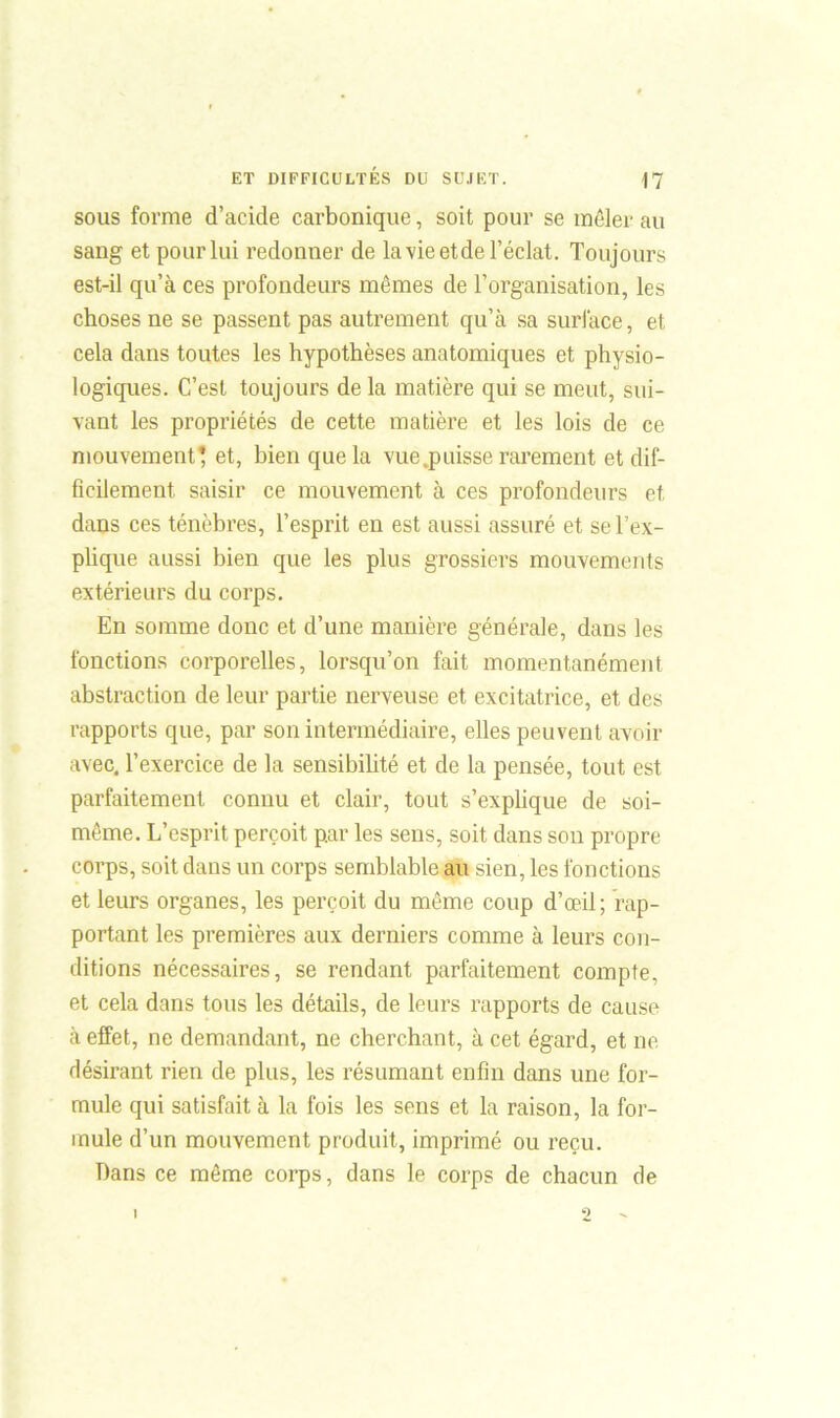 sous forme d’acide carbonique, soit pour se mêler au sang et pour lui redonner de la vie et de l’éclat. Toujours est-il qu’à ces profondeurs mêmes de l’organisation, les choses ne se passent pas autrement qu’à sa surface, et cela dans toutes les hypothèses anatomiques et physio- logiques. C’est toujours de la matière qui se meut, sui- vant les propriétés de cette matière et les lois de ce mouvement* et, bien que la vue .puisse rarement et dif- ficilement saisir ce mouvement à ces profondeurs et dans ces ténèbres, l’esprit en est aussi assuré et se l’ex- plique aussi bien que les plus grossiers mouvements extérieurs du corps. En somme donc et d’une manière générale, dans les fonctions corporelles, lorsqu’on fait momentanément abstraction de leur partie nerveuse et excitatrice, et des rapports que, par son intermédiaire, elles peuvent avoir avec, l’exercice de la sensibilité et de la pensée, tout est parfaitement connu et clair, tout s’explique de soi- même. L’esprit perçoit p.ar les sens, soit dans son propre corps, soit dans un corps semblable au sien, les fonctions et leurs organes, les perçoit du même coup d’œil; rap- portant les premières aux derniers comme à leurs con- ditions nécessaires, se rendant parfaitement compte, et cela dans tous les détails, de leurs rapports de cause à effet, ne demandant, ne cherchant, à cet égard, et ne désirant rien de plus, les résumant enfin dans une for- mule qui satisfait à la fois les sens et la raison, la for- mule d’un mouvement produit, imprimé ou reçu. Dans ce même corps, dans le corps de chacun de I