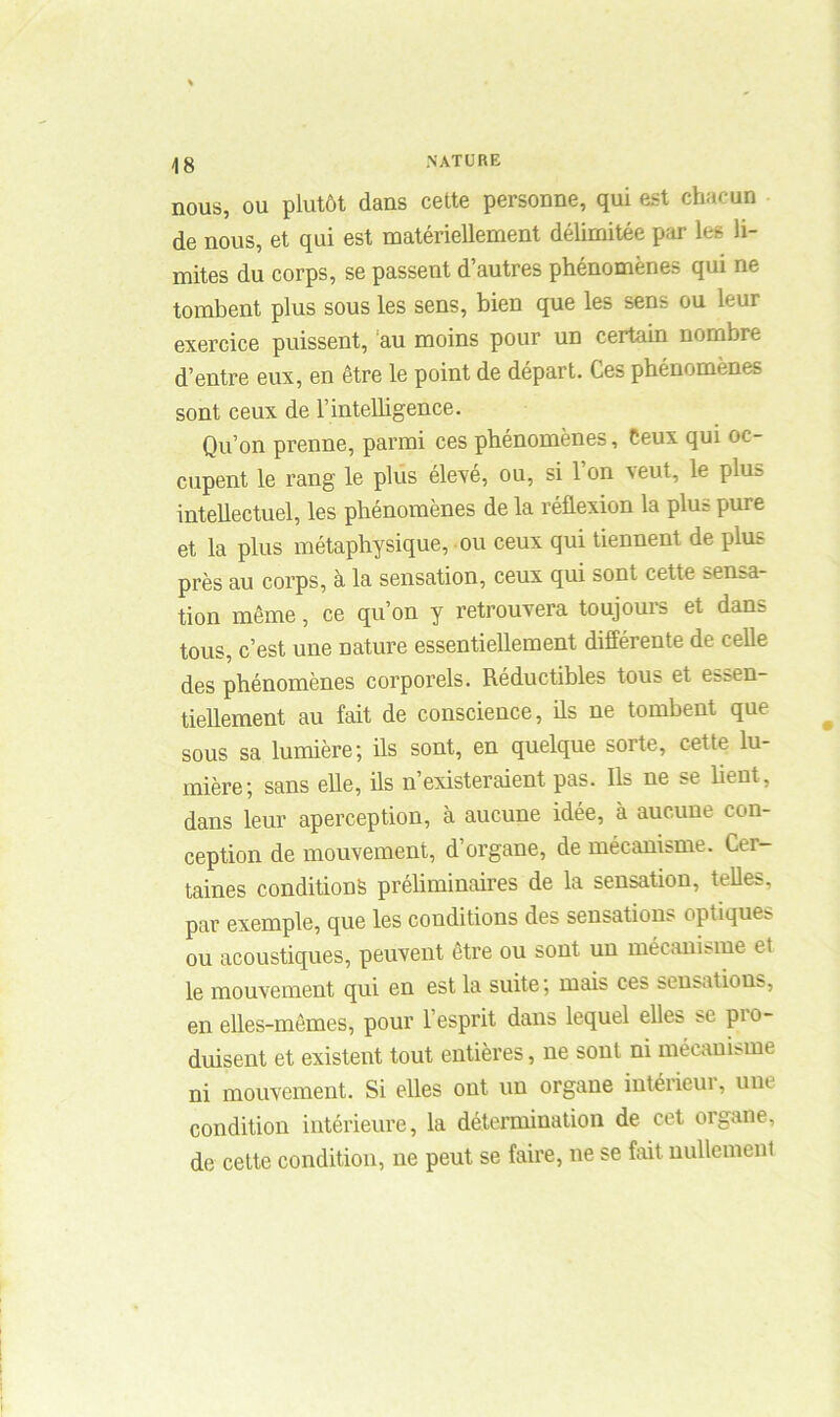 nous, ou plutôt dans cette personne, qui est chacun de nous, et qui est matériellement délimitée par les li- mites du corps, se passent d’autres phénomènes qui ne tombent plus sous les sens, bien que les sens ou leur exercice puissent, au moins pour un certain nombre d’entre eux, en être le point de départ. Ces phénomènes sont ceux de l’intelligence. Qu’on prenne, parmi ces phénomènes, Ceux qui oc- cupent le rang le plus élevé, ou, si Ion veut, le plus intellectuel, les phénomènes de la réflexion la plus pure et la plus métaphysique, ou ceux qui tiennent de plus près au corps, à la sensation, ceux qui sont cette sensa- tion même, ce qu’on y retrouvera toujours et dans tous, c’est une nature essentiellement différente de celle des phénomènes corporels. Réductibles tous et essen- tiellement au fait de conscience, ils ne tombent que sous sa lumière; ils sont, en quelque sorte, cette lu- mière; sans elle, ils n’existeraient pas. Ils ne se lient, dans leur aperception, à aucune idée, à aucune con- ception de mouvement, d’organe, de mécanisme. Cer- taines conditions préliminaires de la sensation, telles, par exemple, que les conditions des sensations optiques ou acoustiques, peuvent être ou sont un mécanisme et le mouvement qui en est la suite; mais ces sensations, en elles-mêmes, pour 1 esprit dans lequel elles se pio- duisent et existent tout entières, ne sont ni mécanisme ni mouvement. Si elles ont un organe intérieur, une condition intérieure, la détermination de cet organe, de cette condition, ne peut se faire, ne se fait nullement