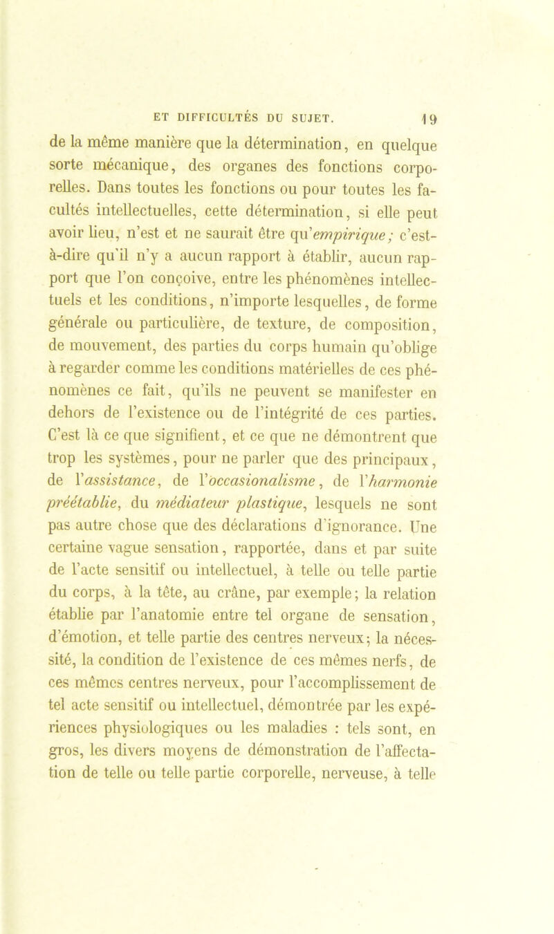 de la même manière que la détermination, en quelque sorte mécanique, des organes des fonctions corpo- relles. Dans toutes les fonctions ou pour toutes les fa- cultés intellectuelles, cette détermination, si elle peut avoir lieu, n’est et ne saurait être qu'empirique; c’est- à-dire qu’il n’y a aucun rapport à établir, aucun rap- port que l’on conçoive, entre les phénomènes intellec- tuels et les conditions, n’importe lesquelles, déformé générale ou particulière, de texture, de composition, de mouvement, des parties du corps humain qu’oblige à regarder comme les conditions matérielles de ces phé- nomènes ce fait, qu’ils ne peuvent se manifester en dehors de l’existence ou de l’intégrité de ces parties. C’est là ce que signifient, et ce que ne démontrent que trop les systèmes, pour ne parler que des principaux, de l’assistance, de Y occasionalisme, de Y harmonie préétablie, du médiateur plastique, lesquels ne sont pas autre chose que des déclarations d’ignorance. Une certaine vague sensation, rapportée, dans et par suite de l’acte sensitif ou intellectuel, à telle ou telle partie du corps, à la tête, au crâne, par exemple ; la relation établie par l’anatomie entre tel organe de sensation, d’émotion, et telle partie des centres nerveux; la néces- sité, la condition de l’existence de ces mêmes nerfs, de ces mêmes centres nerveux, pour l’accomplissement de tel acte sensitif ou intellectuel, démontrée par les expé- riences physiologiques ou les maladies : tels sont, en gros, les divers moyens de démonstration de l’affecta- tion de telle ou telle partie corporelle, nerveuse, à telle