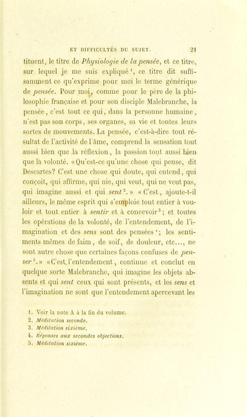 tituent, le titre de Physiologie de la pensée, et ce titre, sur lequel je me suis expliqué *, ce titre dit suffi- samment ce qu’exprime pour moi le terme générique de pensée. Pour moi, comme pour le père de la phi- losophie française et pour son disciple Malebranche, la pensée, c’est tout ce qui, dans la personne humaine, n’est pas son corps, ses organes, sa vie et toutes leurs sortes de mouvements. La pensée, c’est-à-dire tout ré- sultat de l'activité de lame, comprend la sensation tout aussi bien que la réflexion, la passion tout aussi bien que la volonté. «Qu’est-ce qu’une chose qui pense, dit Descartes? C’est une chose qui doute, qui entend, qui conçoit, qui affirme, qui nie, qui veut, qui ne veut pas, qui imagine aussi et qui sent2.» «C’est, ajoute-t-il ailleurs, le même esprit qui s’emploie tout entier à vou- loir et tout entier à sentir et à concevoir3 ; et toutes les opérations de la volonté, de l’entendement, de l’i- magination et des sens sont des pensées 4 ; les senti- ments mêmes de faim, de soif, de douleur, etc..., ne sont autre chose que certaines façons confuses de pen- ser « C'est, l’entendement, continue et conclut en quelque sorte Malebranche, qui imagine les objets ab- sents et qui sent ceux qui sont présents, et les sens et l’imagination ne sont que l’entendement apercevant les \. Voir la note A à la tin du volume. 2. Méditation seconde. 3. Méditation sixième. 4. Réponses aux secondes objections. 5. Méditation sixième.