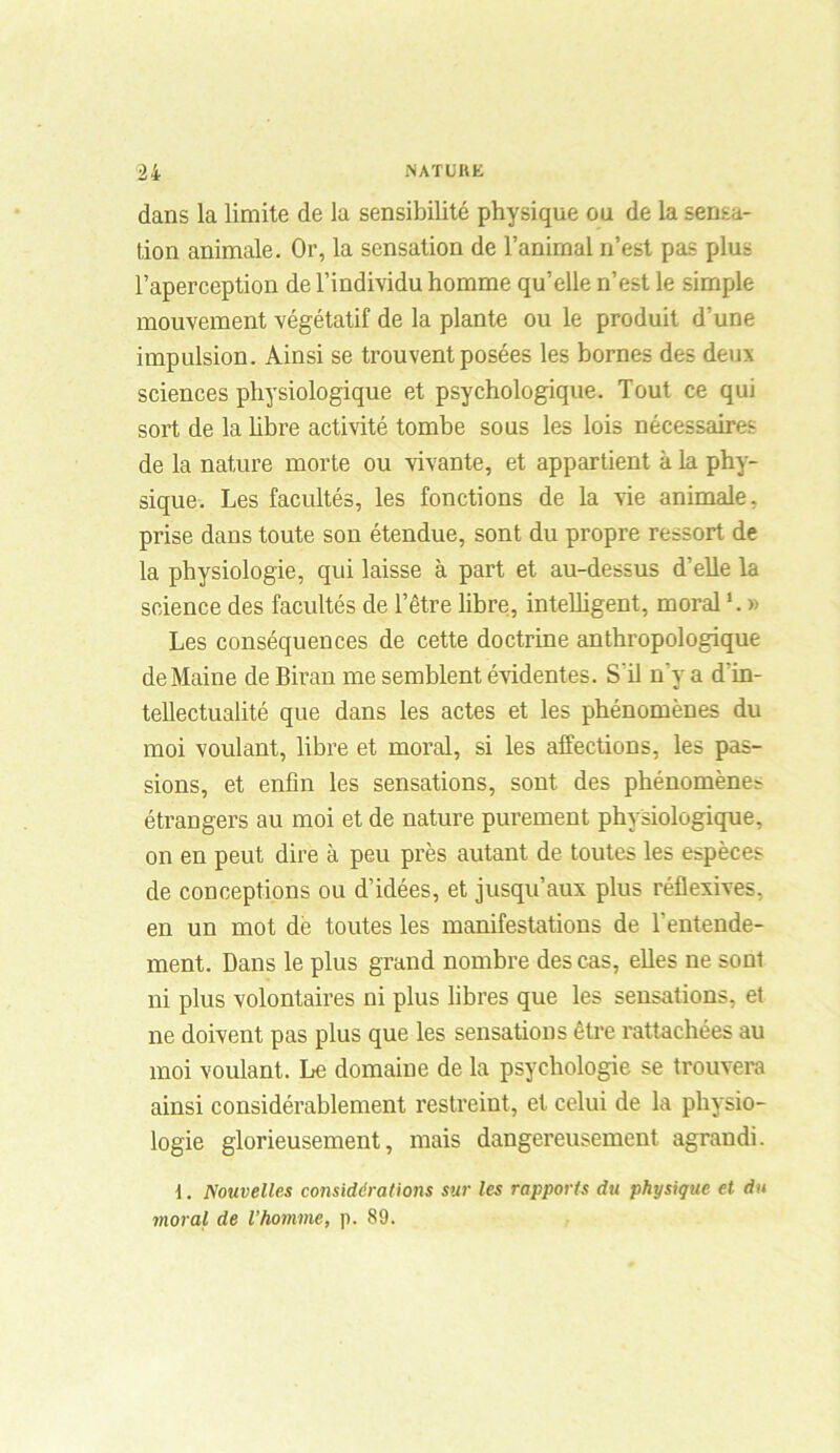 dans la limite de la sensibilité physique ou de la sensa- tion animale. Or, la sensation de l’animal n’est pas plus l’aperception de l’individu homme qu’elle n’est le simple mouvement végétatif de la plante ou le produit d’une impulsion. Ainsi se trouvent posées les bornes des deux sciences physiologique et psychologique. Tout ce qui sort de la libre activité tombe sous les lois nécessaires de la nature morte ou vivante, et appartient à la phy- sique. Les facultés, les fonctions de la vie animale, prise dans toute son étendue, sont du propre ressort de la physiologie, qui laisse à part et au-dessus d’elle la science des facultés de l’être libre, intelligent, moral1. » Les conséquences de cette doctrine anthropologique de Maine de Biran me semblent évidentes. S’il n'y a d'in- tellectualité que dans les actes et les phénomènes du moi voulant, libre et moral, si les affections, les pas- sions, et enfin les sensations, sont des phénomène? étrangers au moi et de nature purement physiologique, on en peut dire à peu près autant de toutes les espèces de conceptions ou d’idées, et jusqu’aux plus réflexives, en un mot de toutes les manifestations de l'entende- ment. Dans le plus grand nombre des cas, elles ne sont ni plus volontaires ni plus libres que les sensations, et ne doivent pas plus que les sensations être rattachées au moi voulant. Le domaine de la psychologie se trouvera ainsi considérablement restreint, et celui de la physio- logie glorieusement, mais dangereusement agrandi. t. Nouvelles considérations sur les rapports du physique et du moral de l’homme, p. 89.