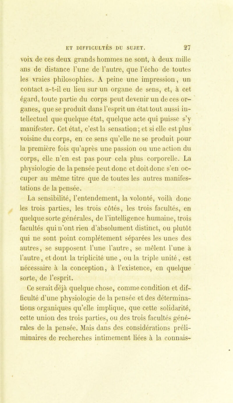 voix de ces deux grands hommes ne sont, à deux mille ans de distance l’une de l’autre, que l’écho de toutes les vraies philosophies. À peine une impression, un contact a-t-il eu lieu sur un organe de sens, et, à cet égard, toute partie du corps peut devenir un de ces or- ganes, que se produit dans l’esprit un état tout aussi in- tellectuel que quelque état, quelque acte qui puisse s’y manifester. Cet état, c’est la sensation; et si elle est plus voisine du corps, en ce sens qu’elle ne se produit pour la première fois qu'après une passion ou une action du corps, elle n’en est pas pour cela plus corporelle. La physiologie de la pensée peut donc et doit donc s’en oc- cuper au même titre que de toutes les autres manifes- tations de la pensée. La sensibiüté, l’entendement, la volonté, voilà donc les trois parties, les trois côtés, les trois facultés, en quelque sorte générales, de l’intelhgence humaine, trois facultés qui n’ont rien d’absolument distinct, ou plutôt qui ne sont point complètement séparées les unes des autres, se supposent l’une l’autre, se mêlent l’une à l’autre, et dont la triplicité une, ou la triple unité, est nécessaire à la conception, à l’existence, en quelque sorte, de l’esprit. Ce serait déjà quelque chose, comme condition et dif- ficulté d’une physiologie de la pensée et des détermina- tions organiques qu’elle implique, que cette solidarité, cette union des trois parties, ou des trois facultés géné- rales de la pensée. Mais dans des considérations préli- minaires de recherches intimement liées à la connais-