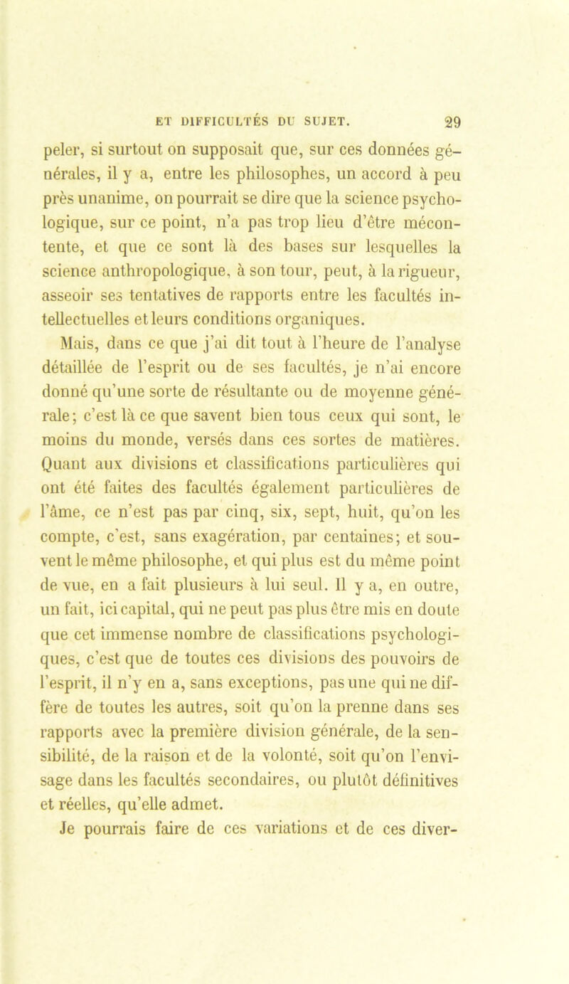 peler, si surtout on supposait que, sur ces données gé- nérales, il y a, entre les philosophes, un accord à peu près unanime, on pourrait se dire que la science psycho- logique, sur ce point, n’a pas trop lieu d’être mécon- tente, et que ce sont là des bases sur lesquelles la science anthropologique, à son tour, peut, à la rigueur, asseoir ses tentatives de rapports entre les facultés in- tellectuelles et leurs conditions organiques. Mais, dans ce que j’ai dit tout à l’heure de l’analyse détaillée de l’esprit ou de ses facultés, je n’ai encore donné qu’une sorte de résultante ou de moyenne géné- rale ; c’est là ce que savent bien tous ceux qui sont, le moins du monde, versés dans ces sortes de matières. Quant aux divisions et classifications particulières qui ont été faites des facultés également particulières de l’âme, ce n’est pas par cinq, six, sept, huit, qu’on les compte, c’est, sans exagération, par centaines; et sou- vent le même philosophe, et qui plus est du même point de vue, en a fait plusieurs à lui seul. Il y a, en outre, un fait, ici capital, qui ne peut pas plus être mis en doute que cet immense nombre de classifications psychologi- ques, c’est que de toutes ces divisions des pouvoirs de l’esprit, il n’y en a, sans exceptions, pas une qui ne dif- fère de toutes les autres, soit qu’on la prenne dans ses rapports avec la première division générale, de la sen- sibilité, de la raison et de la volonté, soit qu’on l’envi- sage dans les facultés secondaires, ou plutôt définitives et réelles, qu’elle admet. Je pourrais faire de ces variations et de ces diver-
