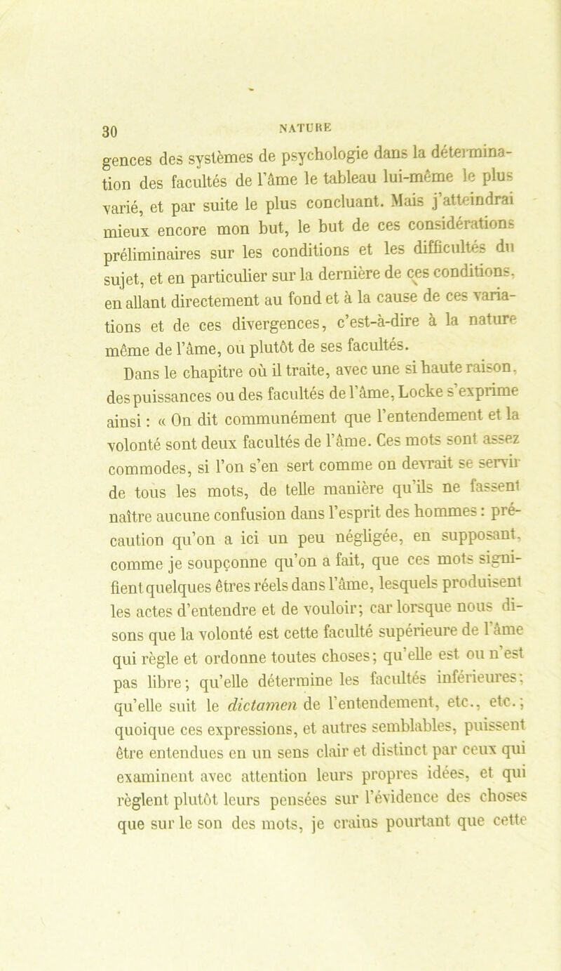 gences des systèmes de psychologie dans la détermina- tion des facultés de l’âme le tableau lui-même le plus ■varié, et par suite le plus concluant. Mais j atteindrai mieux encore mon but, le but de ces considérations préliminaires sur les conditions et les difficultés du sujet, et en particulier sur la dernière de ces conditions, en allant directement au fond et à la cause de ces varia- tions et de ces divergences, c’est-à-dire à la nature même de l’âme, ou plutôt de ses facultés. Dans le chapitre où il traite, avec une si haute raison, des puissances ou des facultés de 1 âme, Locke s exprime ainsi : « On dit communément que l’entendement et la volonté sont deux facultés de l’âme. Ces mots sont assez commodes, si l’on s’en sert comme on devrait se servir de tous les mots, de telle manière qu’ils ne fassent naître aucune confusion dans l’esprit des hommes : pré- caution qu’on a ici un peu négligée, en supposant, comme je soupçonne qu on a fait, que ces mots signi- fient, quelques êtres réels dans l’âme, lesquels produisent les actes d’entendre et de vouloir; car lorsque nous di- sons que la volonté est cette faculté supérieure de 1 âme qui règle et ordonne toutes choses; qu elle est ou n est pas libre; qu’elle détermine les facultés inférieures, qu’elle suit le dictamen de l’entendement, etc., etc.; quoique ces expressions, et autres semblables, puissent être entendues en un sens clair et distinct par ceux qui examinent avec attention leurs propres idées, et qui règlent plutôt leurs pensées sur l’évidence des choses que sur le son des mots, je crains pourtant que cette