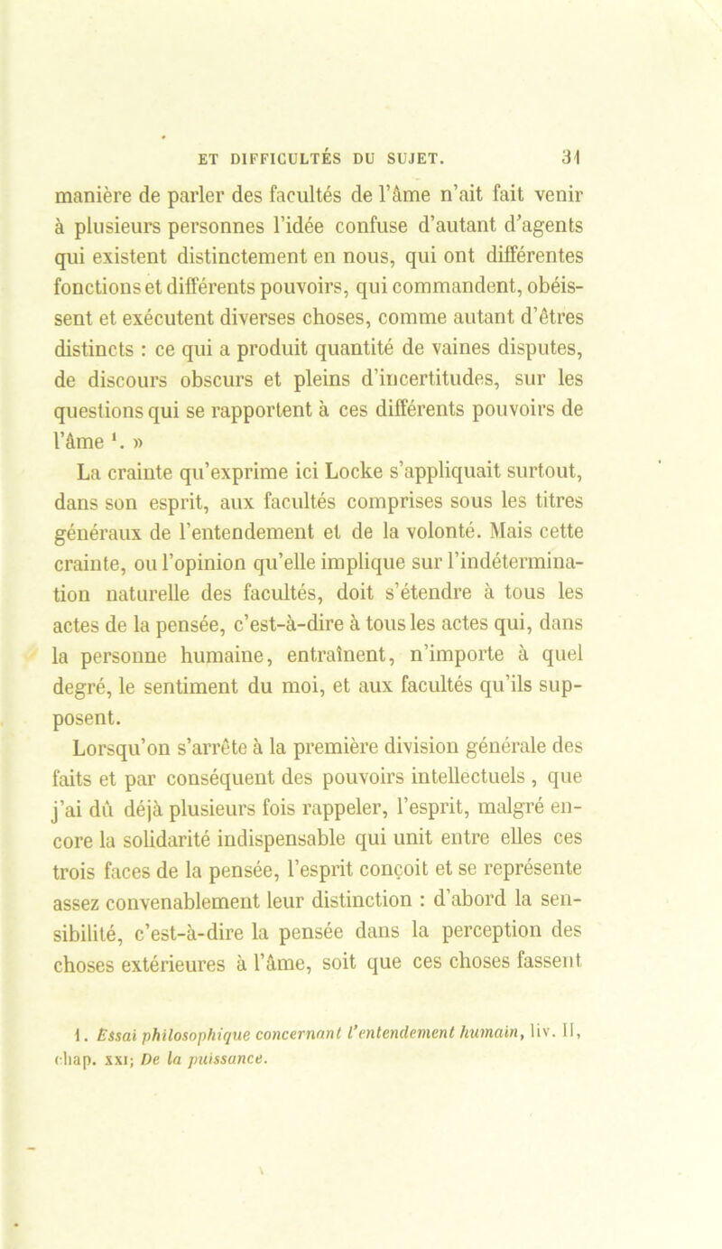 manière de parler des facultés de l’âme n’ait fait venir à plusieurs personnes l’idée confuse d’autant d’agents qui existent distinctement en nous, qui ont différentes fonctions et différents pouvoirs, qui commandent, obéis- sent et exécutent diverses choses, comme autant d’êtres distincts : ce qui a produit quantité de vaines disputes, de discours obscurs et pleins d’incertitudes, sur les questions qui se rapportent à ces différents pouvoirs de l’âme l. » La crainte qu’exprime ici Locke s’appliquait surtout, dans son esprit, aux facultés comprises sous les titres généraux de l’entendement et de la volonté. Mais cette crainte, ou l’opinion qu’elle implique sur l’indétermina- tion naturelle des facultés, doit s’étendre à tous les actes de la pensée, c’est-à-dire à tous les actes qui, dans la personne humaine, entraînent, n’importe à quel degré, le sentiment du moi, et aux facultés qu’ils sup- posent. Lorsqu’on s’arrête à la première division générale des faits et par conséquent des pouvoirs intellectuels , que j’ai dû déjà plusieurs fois rappeler, l’esprit, malgré en- core la solidarité indispensable qui unit entre elles ces trois faces de la pensée, l’esprit conçoit et se représente assez convenablement leur distinction : d abord la sen- sibilité, c’est-à-dire la pensée dans la perception des choses extérieures à l’âme, soit que ces choses fassent I. Essai philosophique concernant l’entendement humain, liv. II, eliap. xxi; De la puissance.