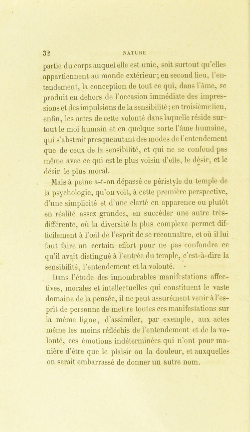 partie du corps auquel elle est unie, soit surtout qu’elles appartiennent au monde extérieur; en second lieu, l’en- tendement, la conception de tout ce qui, dans l'âme, se produit en dehors de l’occasion immédiate des impres- sions et des impulsions de la sensibilité ; en troisième lieu, enfin, les actes de cette volonté dans laquelle réside sur- tout le moi humain et en quelque sorte l’àme humaine, qui s’abstrait presqueautant des modes de l’entendement que de ceux de la sensibilité, et qui ne se confond pas même avec ce qui est le plus voisin d’elle, le désir, et le désir le plus moral. Mais à peine a-t-on dépassé ce péristyle du temple de la psychologie, qu’on voit, à cette première perspective, d’une simplicité et d’une clarté en apparence ou plutôt en réalité assez grandes, en succéder une autre très- différente, où la diversité la plus complexe permet dif- ficilement à l’œil de l’esprit de se reconnaître, et où il lui faut faire un certain effort pour ne pas confondre ce qu’il avait distingué à l’entrée du temple, c’est-à-dire la sensibilité, l’entendement et la volonté. Dans l’étude des innombrables manifestations affec- tives, morales et intellectuelles qui constituent le vaste domaine de la pensée, il ne peut assurément venir à l’es- prit de personne de mettre toutes ces manifestations sur la même ligne, d’assimiler, par exemple, aux actes même les moins réfléchis de l’entendement et de la vo- lonté, ces émotions indéterminées qui n’ont pour ma- nière d’être que le plaisir ou la douleur, et auxquelles on serait embarrassé de donner un autre nom.