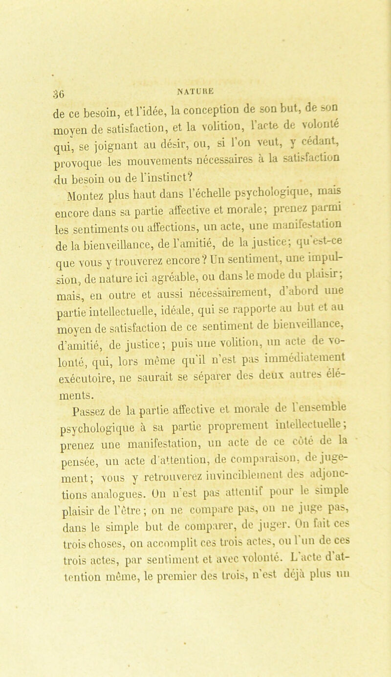 N AT fit K de ce besoin, et l’idée, la conception de son but, de son moyen de satisfaction, et la volition, l’acte de volonté qui, se joignant au désir, ou, si 1 on veut, y cédant, provoque les mouvements nécessaires à la satisfaction du besoin ou de l’instinct? Montez plus haut dans l’échelle psychologique, mais encore dans sa partie affective et morale; prenez parmi les sentiments ou affections, un acte, une manifestation de la bienveillance, de l’amitié, de la justice; qu'est-ce que vous y trouverez encore? Un sentiment, une impul- sion, de nature ici agréable, ou dans le mode du plaisir; mais, en outre et aussi nécessairement, d’abord une partie intellectuelle, idéale, qui se rapporte au but et au moyen de satisfaction de ce sentiment de bienveillance, d’amitié, de justice; puis une volition, un acte de vo- lonté, qui, lors même qu il n est pas immédiatement exécutoire, ne saurait se séparer des deux autres élé- ments. Passez de la partie affective et morale de 1 ensemble psychologique à sa partie proprement intellectuelle; prenez une manifestation, un acte de ce côté de la pensée, un acte d'attention, de comparaison, de juge- ment; vous y retrouverez invinciblement des adjonc- tions analogues. Un n est pas attentif pour le simple plaisir de l’être ; on ne compare pas, on ne juge pas, dans le simple but de comparer, de juger. On fait ces trois choses, on accomplit ces trois actes, ou 1 un de ces trois actes, par sentiment et avec volonté. L acte d at- tention même, le premier des trois, n’est déjà plus un