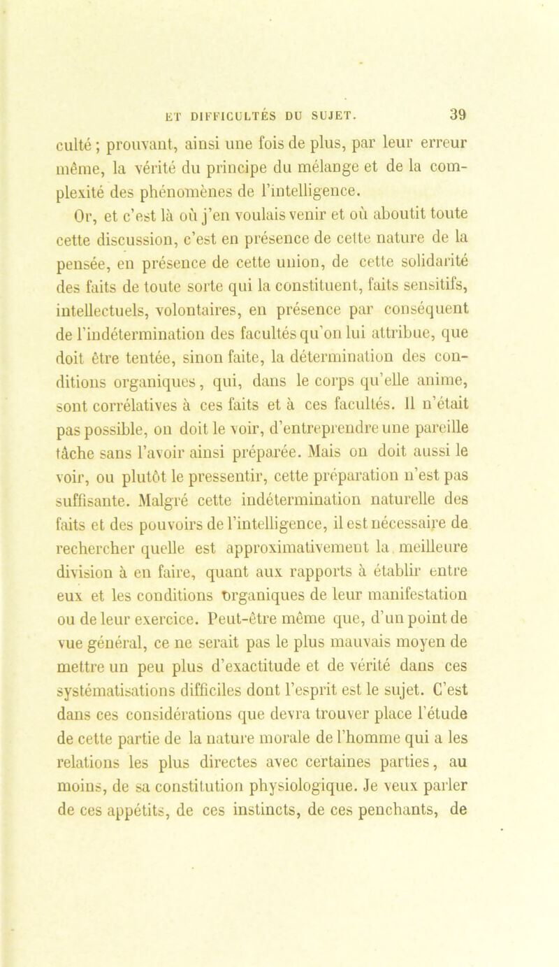 eulté ; prouvant, ainsi une fois de plus, par leur erreur même, la vérité du principe du mélange et de la com- plexité des phénomènes de l’intelligence. Or, et c’est là où j’en voulais venir et où aboutit toute cette discussion, c’est en présence de cette nature de la pensée, en présence de cette union, de cette solidarité des faits de toute sorte qui la constituent, faits sensitifs, intellectuels, volontaires, en présence par conséquent de l’indétermination des facultés qu’on lui attribue, que doit être tentée, sinon faite, la détermination des con- ditions organiques, qui, dans le corps qu’elle anime, sont corrélatives à ces faits et à ces facultés. 11 n’était pas possible, on doit le voir, d’entreprendre une pareille tâche sans l’avoir ainsi préparée. Mais on doit aussi le voir, ou plutôt le pressentir, cette préparation n’est pas suffisante. Malgré cette indétermination naturelle des faits et des pouvoirs de l’intelligence, il est nécessaire de rechercher quelle est approximativement la meilleure division à en faire, quant aux rapports à établir entre eux et les conditions organiques de leur manifestation ou de leur exercice. Peut-être même que, d’un point de vue général, ce ne serait pas le plus mauvais moyen de mettre un peu plus d’exactitude et de vérité dans ces systématisations difficiles dont l’esprit est le sujet. C’est dans ces considérations que devra trouver place l’étude de cette partie de la nature morale de l’homme qui a les relations les plus directes avec certaines parties, au moins, de sa constitution physiologique. Je veux parler de ces appétits, de ces instincts, de ces penchants, de