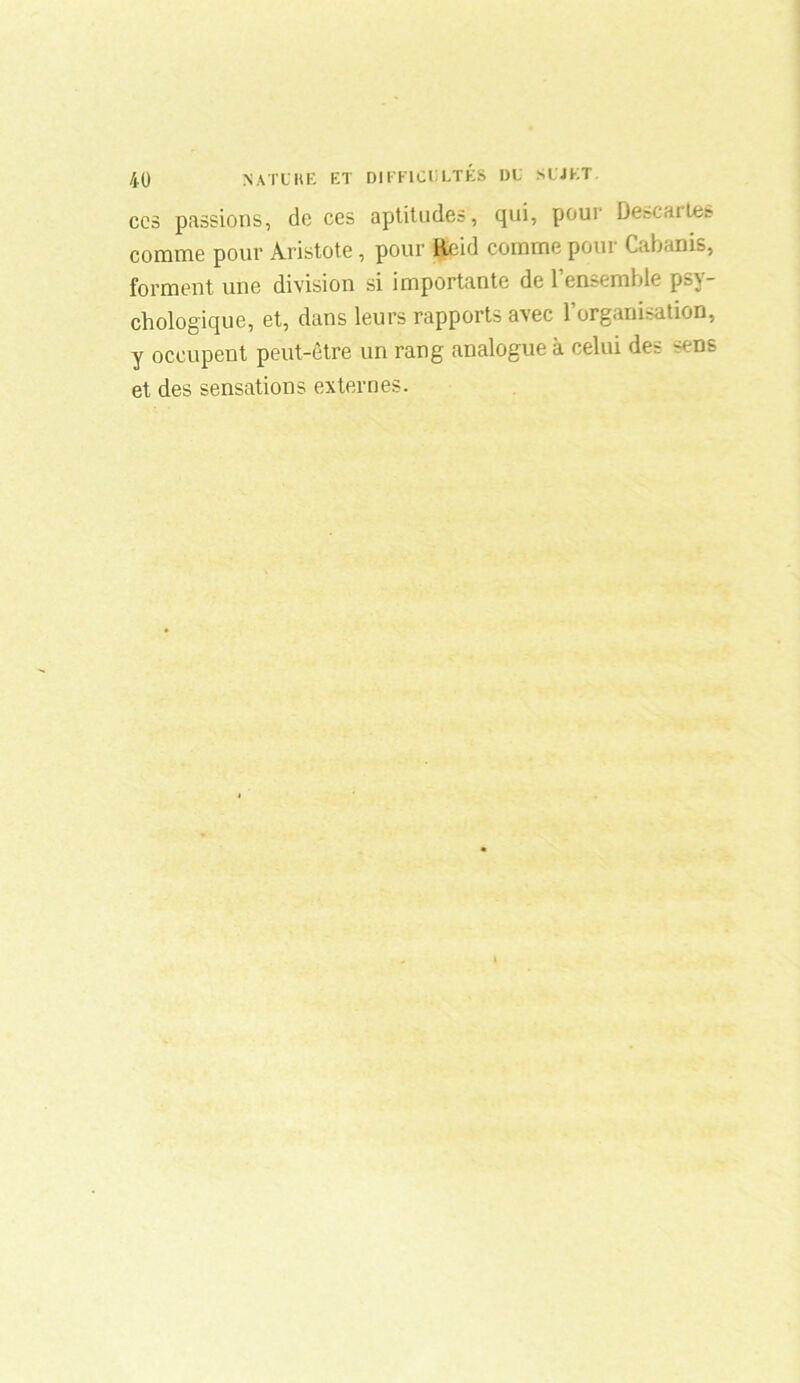 ccs passions, do ces aptitudes, qui, pour De&caites comme pour Aristote, pour ficid comme poui Cabanis, forment une division si importante de 1 ensemble psy- chologique, et, dans leurs rapports avec 1 organisation, y occupent peut-être un rang analogue à celui des ~ens et des sensations externes.