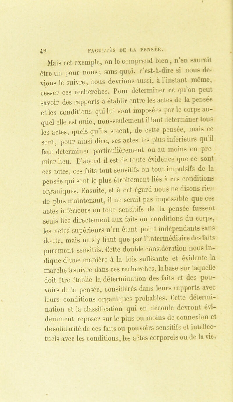 Mais cet exemple, on le comprend bien, n’en saurait être un pour nous ; sans quoi, c’est-à-dire si nous de- vions le suivre, nous devrions aussi, à 1 instant même, cesser ces recherches. Pour déterminer ce qu’on peut savoir des rapports à établir entre les actes de la pensée et les conditions qui lui sont imposées par le corps au- quel elle est unie, non-seulement il faut déterminer tous les actes, quels qu’ils soient, de cette pensée, mais ce sont, pour ainsi dire, ses actes les plus inférieurs qu il faut déterminer particulièrement ou au moins en pre- mier lieu. D’abord il est de toute évidence que ce sont ces actes, ces faits tout sensitifs ou tout impulsifs de la pensée qui sont le plus étroitement liés à ces conditions organiques. Ensuite, et à cet égard nous ne disons rien de plus maintenant, il ne serait pas impossible que ces actes inférieurs ou tout sensitifs de la pensée fussent seuls liés directement aux faits ou conditions du corps, les actes supérieurs n’en étant point indépendants sans doute, mais ne s’y liant que par F intermédiaire des faits purement sensitifs. Cette double considération nous in- dique d’une manière à la fois suffisante et évidente la marche à suivre dans ces recherches, la base sur laquelle doit être établie la détermination des faits et des pou- voirs de la pensée, considérés dans leurs rapports avec leurs conditions organiques probables. Cette détermi- nation et la classification qui en découle devront évi- demment reposer sur le plus ou moins de connexion et desolidarité de ces faits ou pouvoirs sensitifs et intellec- tuels avec les conditions, les actes corporels ou de la vie.