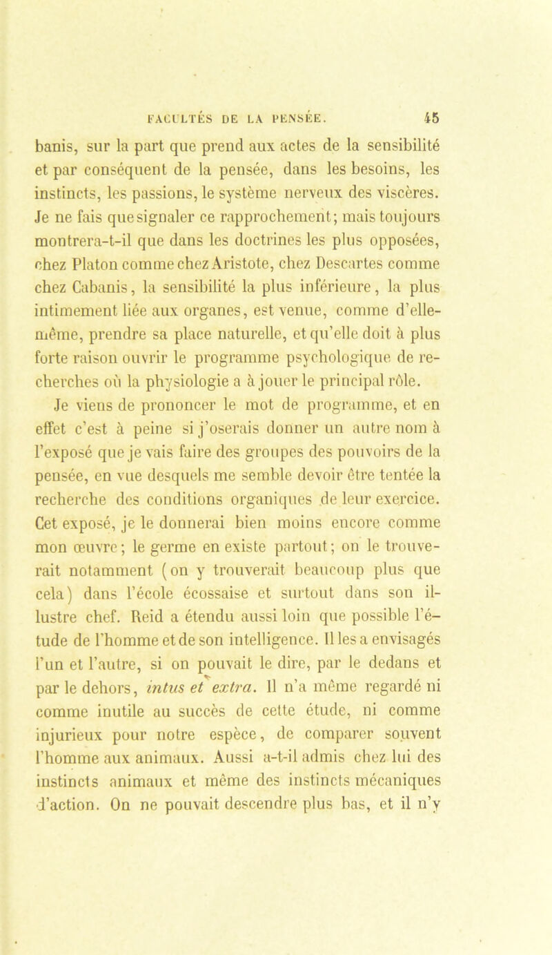 banis, sur la part que prend aux actes de la sensibilité et par conséquent de la pensée, dans les besoins, les instincts, les passions, le système nerveux des viscères. Je ne fais que signaler ce rapprochement; mais toujours montrera-t-il que dans les doctrines les plus opposées, chez Platon comme chez Aristote, chez Descartes comme chez Cabanis, la sensibilité la plus inférieure, la plus intimement liée aux organes, est venue, comme d’elle- même, prendre sa place naturelle, et qu’elle doit à plus forte raison ouvrir le programme psychologique de re- cherches où la physiologie a à jouer le principal rôle. Je viens de prononcer le mot de programme, et en effet c’est à peine si j’oserais donner un autre nom à l’exposé que je vais faire des groupes des pouvoirs de la pensée, en vue desquels me semble devoir être tentée la recherche des conditions organiques de leur exercice. Cet exposé, je le donnerai bien moins encore comme mon œuvre; le germe en existe partout; on le trouve- rait notamment (on y trouverait beaucoup plus que cela) dans l’école écossaise et surtout dans son il- lustre chef. Reid a étendu aussi loin que possible l’é- tude de l’homme et de son intelligence. Il les a envisagés l’un et l’autre, si on pouvait le dire, par le dedans et par le dehors, in tus et extra. Il n’a même regardé ni comme inutile au succès de cette étude, ni comme injurieux pour notre espèce, de comparer souvent l’homme aux animaux. Aussi a-t-il admis chez lui des instincts animaux et même des instincts mécaniques d’action. On ne pouvait descendre plus bas, et il n’y