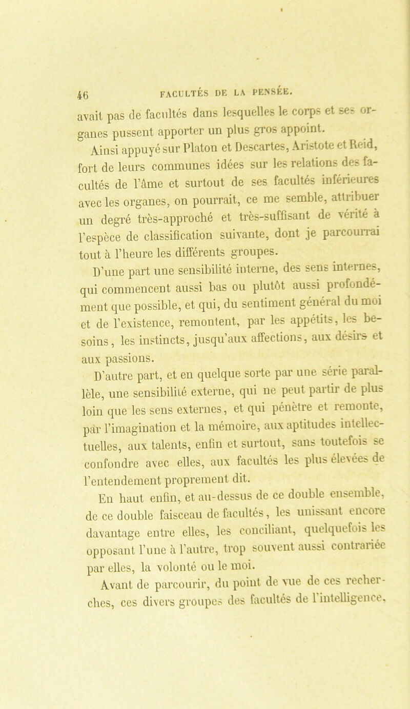 avait pas de facultés dans lesquelles le corps et ses or- ganes pussent apporter un plus gros appoint. 5 Ainsi appuyé sur Platon et Descartes, Aristote et Reid, fort de leurs communes idées sur les relations des fa- cultés de lame et surtout de ses facultés inférieures avec les organes, on pourrait, ce me semble, attribuer un degré très-approché et très-suffisant de vérité à l’espèce de classification suivante, dont je parcourrai tout à l’heure les différents groupes. D’une part une sensibilité interne, des sens internes, qui commencent aussi bas ou plutôt aussi profondé- ment que possible, et qui, du sentiment général du moi et de l’existence, remontent, par les appétits, les be- soins , les instincts, jusqu’aux affections, aux désirs et aux passions. D’autre part, et en quelque sorte par une série paral- lèle, une sensibilité externe, qui ne peut partir de plus loin que les sens externes, et qui pénètre et remonte, par l’imagination et la mémoire, aux aptitudes intellec- tuelles, aux talents, enfin et surtout, sans toutefois se confondre avec elles, aux facultés les plus élevées de l’entendement proprement dit. En haut enfin, et au-dessus de ce double ensemble, de ce double faisceau de facultés, les unissant encore davantage entre elles, les conciliant, quelquefois ks opposant l’une à l’autre, trop souvent aussi contrariée par elles, la volonté ou le moi. Avant de parcourir, du point de vue de ces recbei - cbes, ces divers groupes des facultés de 1 intelligence.