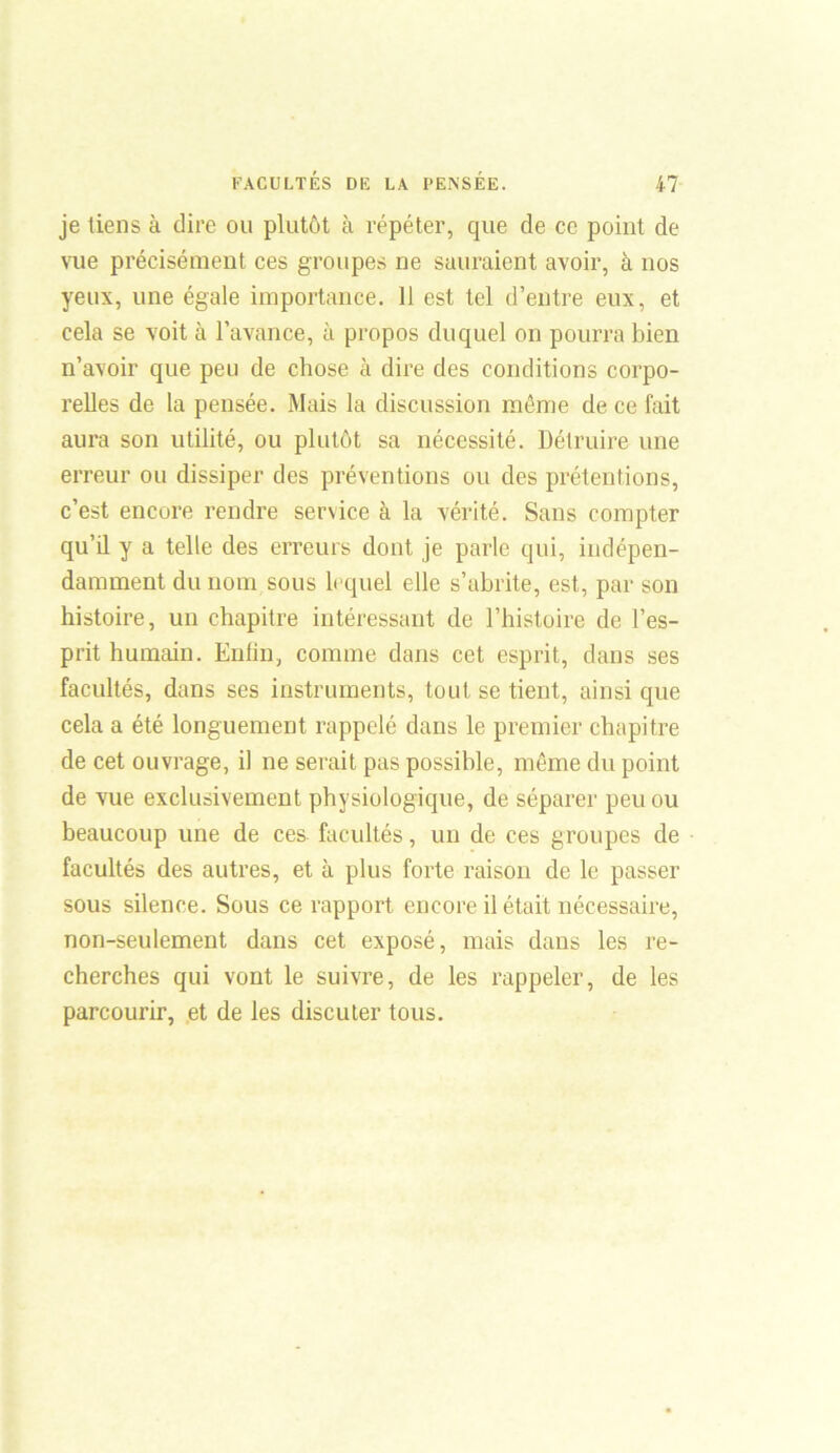 je tiens à dire ou plutôt à répéter, que de ce point de vue précisément ces groupes ne sauraient avoir, à nos yeux, une égale importance. 11 est tel d’entre eux, et cela se voit à l’avance, à propos duquel on pourra bien n’avoir que peu de chose à dire des conditions corpo- relles de la pensée. Mais la discussion même de ce fait aura son utilité, ou plutôt sa nécessité. Détruire une erreur ou dissiper des préventions ou des prétentions, c’est encore rendre service à la vérité. Sans compter qu’il y a telle des erreurs dont je parle qui, indépen- damment du nom sous lequel elle s’abrite, est, par son histoire, un chapitre intéressant de l’histoire de l’es- prit humain. Enfin, comme dans cet esprit, dans ses facultés, dans ses instruments, tout se tient, ainsique cela a été longuement rappelé dans le premier chapitre de cet ouvrage, il ne serait pas possible, même du point de vue exclusivement physiologique, de séparer peu ou beaucoup une de ces facultés, un de ces groupes de facultés des autres, et à plus forte raison de le passer sous silence. Sous ce rapport encore il était nécessaire, non-seulement dans cet exposé, mais dans les re- cherches qui vont le suivre, de les rappeler, de les parcourir, et de les discuter tous.