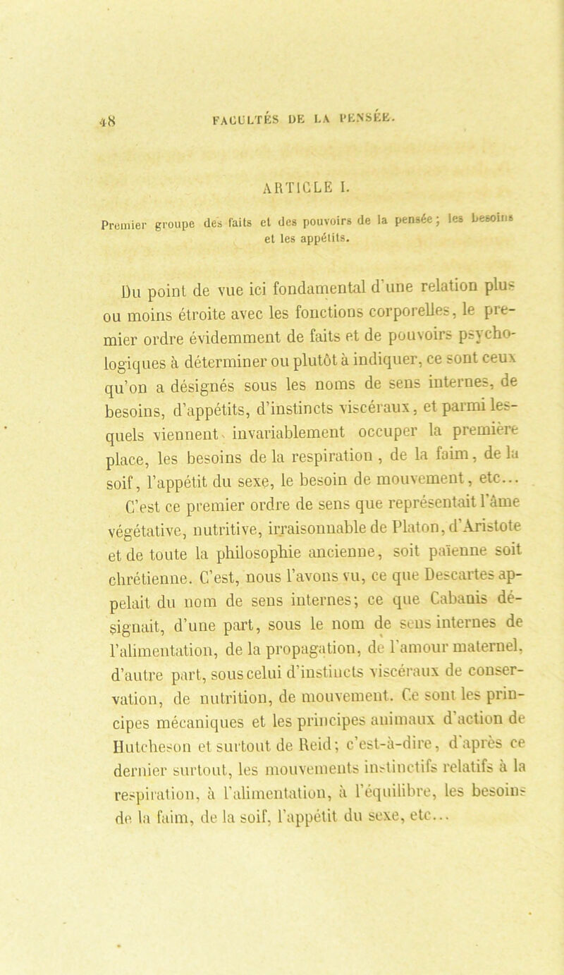 ARTICLE I. Premier groupe des faits et des pouvoirs de la pensée ; les besoins et les appétits. Du point de vue ici fondamental d'une relation plus ou moins étroite avec les fonctions corporelles, le pre- mier ordre évidemment de faits et de pouvoirs psycho- logiques à déterminer ou plutôt à indiquer, ce sont ceux qu’on a désignés sous les noms de sens internes, de besoins, d’appétits, d’instincts viscéraux, et parmi les- quels viennent invariablement occuper la première place, les besoins de la respiration , de la faim, de la soif, l’appétit du sexe, le besoin de mouvement, etc... C’est ce premier ordre de sens que représentait lame végétative, nutritive, irraisonnable de Platon, d’Aristote et de toute la philosophie ancienne, soit païenne soit chrétienne. C’est, nous l’avons vu, ce que Descartes ap- pelait du nom de sens internes; ce que Cabanis dé- signait, d’une part, sous le nom de sens internes de l’alimentation, de la propagation, de l'amour maternel, d’autre part, sous celui d’instiucts viscéraux de conser- vation, de nutrition, de mouvement. Ce sont les prin- cipes mécaniques et les principes animaux d action de Huleheson et surtout de Reid; c’est-à-dire, d après ce dernier surtout, les mouvements instinctifs relatifs à la respiration, à l'alimentation, à l’équilibre, les besoins de la faim, de la soif, l’appétit du sexe, etc...