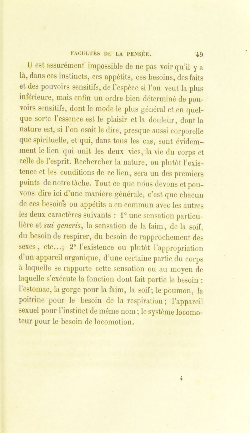 11 est assurément impossible de ne pas voir qu’il y a là, dans ces instincts, ces appétits, ces besoins, des faits et des pouvoirs sensitifs, de l’espèce si l’on veut la plus inférieure, mais enfin un ordre bien déterminé de pou- voirs sensitifs, dont le mode le plus général et en quel- que sorte l’essence est le plaisir et la douleur, dont la nature est, si l’on osait le dire, presque aussi corporelle que spirituelle, et qui, dans tous les cas, sont évidem- ment le lien qui unit les deux vies, la vie du corps et celle de l’esprit. Rechercher la nature, ou plutôt l’exis- tence et les conditions de ce lien, sera un des premiers points de notre tâche. Tout ce que nous devons et pou- vons dire ici d’une manière générale, c’est que chacun de ces besoins ou appétits a en commun avec les autres les deux caractères suivants : 1° une sensation particu- lière et sui generis, la sensation de la faim, de la soif, du besoin de respirer, du besoin de rapprochement des sexes, etc...; 2° l’existence ou plutôt l’appropriation d’un appareil organique, d’une certaine partie du corps à laquelle se rapporte cette sensation ou au moyen de laquelle s’exécute la fonction dont fait partie le besoin : l’estomac, la gorge pour la faim, la soif; le poumon, la poitrine pour le besoin de la respiration ; l’appareil sexuel pour l’instinct de même nom ; le système locomo- teur pour le besoin de locomotion. 4