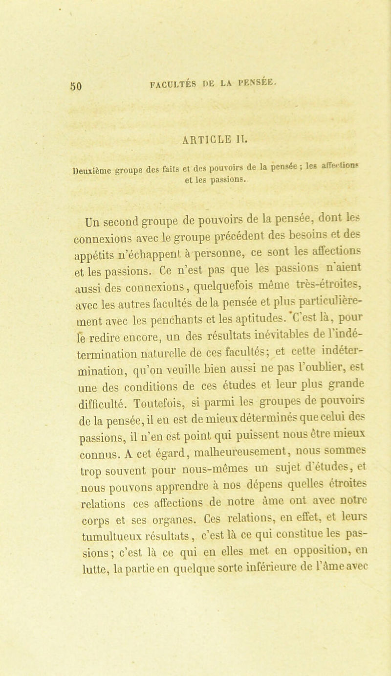 ARTICLE II. Deuxième groupe des faits et des pouvoirs de la pensée ; les alTertions et les passions. Un second groupe de pouvoirs de la pensée, dont les connexions avec le groupe précédent des besoins et des appétits n’échappent, à personne, ce sont les affections et les passions. Ce n’est pas que les passions n'aient aussi des connexions, quelquefois même très-étroites, avec les autres facultés de la pensée et plus particulière- ment avec les penchants et les aptitudes. C est là, pour le redire encore, un des résultats inévitables de l’indé- termination naturelle de ces facultés; et cette indétei- mination, qu’on veuille bien aussi ne pas l’oublier, est une des conditions de ces études et leur plus grande difficulté. Toutefois, si parmi les groupes de pouvoirs de la pensée, il en est de mieux déterminés que celui des passions, il n’en est point qui puissent nous etie mieux connus. A cet égard, malheureusement, nous sommes trop souvent pour nous-memes un sujet d études, et nous pouvons apprendre à nos dépens quelles éttoite;- relations ces affections de notre àme ont avec uotie corps et ses organes. Ces relations, en effet, et leui;- tumultueux résultats, c’est là ce qui constitue les pas- sions; c’est là ce qui en elles met en opposition, en lutte, la partie en quelque sorte inférieure de l’âme avec