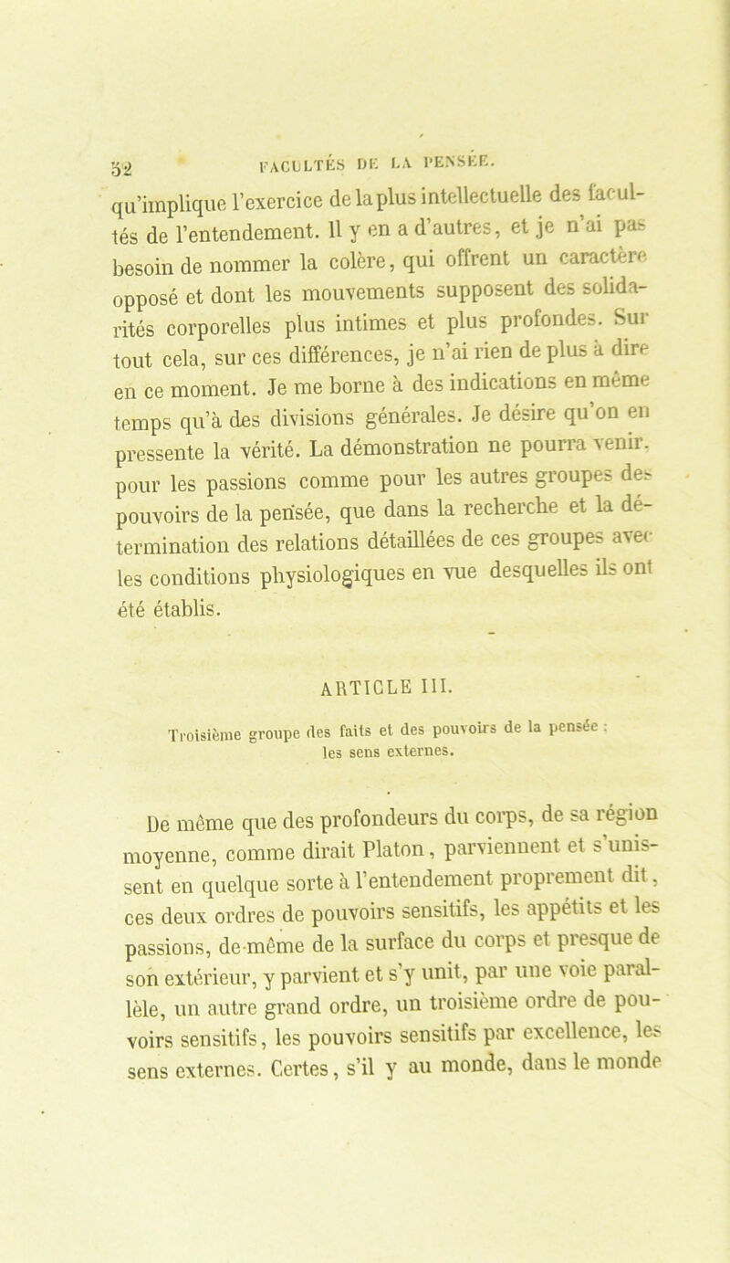 qu’implique l’exercice de la plus intellectuelle des facul- tés de l’entendement. Il y en a d’autres, et je n’ai pas besoin de nommer la colère, qui offrent un caractère opposé et dont les mouvements supposent des solida- rités corporelles plus intimes et plus profondes. Sui tout cela, sur ces différences, je n’ai rien de plus a dire en ce moment. Je me borne à des indications en même temps qu’à des divisions générales. Je désire qu’on en pressente la vérité. La démonstration ne pourra venir, pour les passions comme pour les autres groupes des pouvoirs de la pensée, que dans la recherche et la dé- termination des relations détaillées de ces groupe? ave( les conditions physiologiques en vue desquelles Us ont été établis. ARTICLE III. Troisième groupe des faits et des pouvoirs de la pensée : les sens externes. De même cpte des profondeurs du corps, de sa légion moyenne, comme dirait Platon, parviennent et s’unis- sent en quelque sorte à l’entendement proprement dit, ces deux ordres de pouvoirs sensitifs, les appétits et les passions, de même de la surface du corps et presque de son extérieur, y parvient et s’y unit, par une voie paial- lèle, un autre grand ordre, un troisième ordre de pou- voirs sensitifs, les pouvoirs sensitifs par excellence, les sens externes. Certes, s’il y au monde, dans le monde