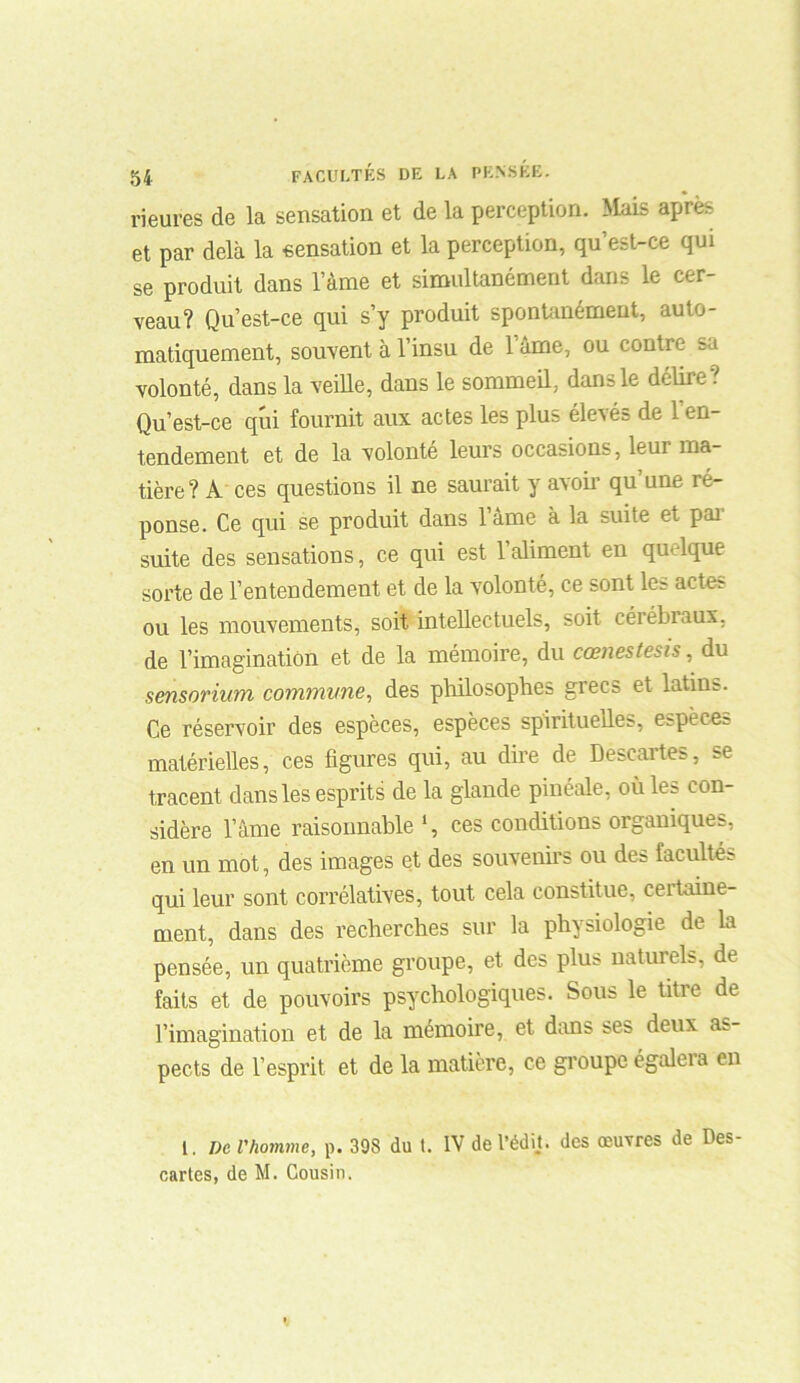 Heures de la sensation et de la perception. Mais après et par delà la sensation et la perception, qu’est-ce qui se produit dans l’àme et simultanément dans le cer- veau? Qu’est-ce qui s’y produit spontanément, auto- matiquement, souvent à l’insu de l’âme, ou contre sa volonté, dans la veille, dans le sommeil, dans le délire ? Qu’est-ce qui fournit aux actes les plus élevés de 1 en- tendement et de la volonté leurs occasions, leur ma- tière? A ces questions il ne saurait y avoir qu’une ré- ponse. Ce qui se produit dans 1 ame à la suite et pai suite des sensations, ce qui est 1 aliment en qu-lque sorte de l’entendement et de la volonté, ce sont les actes ou les mouvements, soit intellectuels, soit cérébraux, de l’imagination et de la mémoire, du cœnestesis, du sensorium commune, des philosophes grecs et latins. Ce réservoir des espèces, espèces spirituelles, espèces matérielles, ces figures qui, au dire de Descartes, se tracent dans les esprits de la glande pinéale, où les con- sidère l’âme raisonnable ces conditions organiques, en un mot, des images et des souvenirs ou des facultés qui leur sont corrélatives, tout cela constitue, certaine- ment, dans des recherches sur la physiologie de la pensée, un quatrième groupe, et des plus naturels, de faits et de pouvoirs psychologiques. Sous le titre de l’imagination et de la mémoire, et dans ses deux as- pects de l’esprit et de la matière, ce groupe égaleia en 1. ne l'homme, p. 398 du t. IV de l’édïj. des œuvres de Des- cartes, de M. Cousin.
