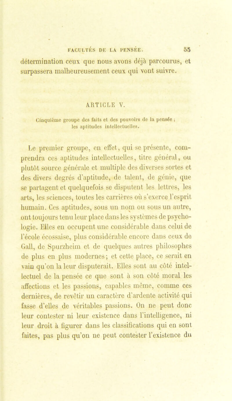 détermination ceux que nous avons déjà parcourus, et surpassera malheureusement ceux qui vont suivre. ARTICLE V. Cinquième groupe des faits et des pouvoirs de la pensée ; les aptitudes intellectuelles. Le premier groupe, en effet, qui se présente, com- prendra ces aptitudes intellectuelles, titre général, ou plutôt source générale et multiple des diverses sortes et des divers degrés d’aptitude, de talent, de génie, que se partagent et quelquefois se disputent les lettres, les arts, les sciences, toutes les carrières où s’exerce l’esprit humain. Ces aptitudes, sous un nom ou sous un autre, ont toujours tenu leur place dans les systèmes de psycho- logie. Elles en occupent une considérable dans celui de l’école écossaise, plus considérable encore dans ceux de Gall, de Spurzheim et de quelques autres philosophes de plus en plus modernes ; et cette place, ce serait en vain qu’on la leur disputerait. Elles sont au côté intel- lectuel de la pensée ce que sont à son côté moral les affections et les passions, capables même, comme ces dernières, de revêtir un caractère d’ardente activité qui fasse d’elles de véritables passions. On ne peut donc leur contester ni leur existence dans l’intelligence, ni leur droit à figurer dans les classifications qui en sont faites, pas plus qu’on ne peut contester l’existence du
