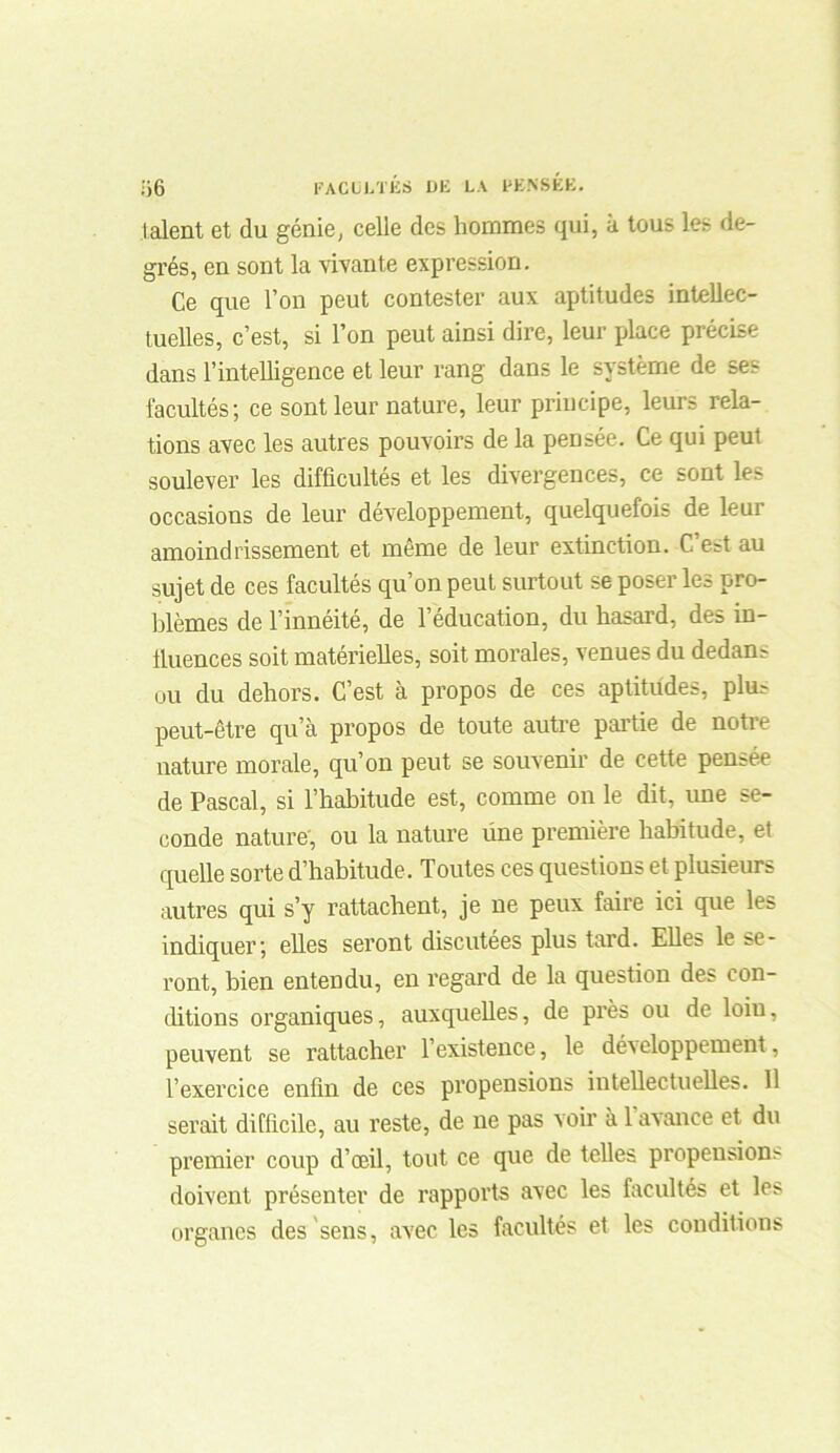lalent et du génie, celle des hommes qui, à tous les de- grés, en sont la vivante expression. Ce que l’on peut contester aux aptitudes intellec- tuelles, c’est, si l’on peut ainsi dire, leur place précise dans l’intelligence et leur rang dans le système de ses facultés; ce sont leur nature, leur principe, leurs rela- tions avec les autres pouvoirs de la pensée. Ce qui peut soulever les difficultés et les divergences, ce sont les occasions de leur développement, quelquefois de leur amoindrissement et même de leur extinction. C’est au sujet de ces facultés qu’on peut surtout se poser les pro- blèmes de l’innéité, de l’éducation, du hasard, des in- fluences soit matérielles, soit morales, venues du dedans ou du dehors. C’est à propos de ces aptitudes, plus peut-être qu’à propos de toute autre partie de notre nature morale, qu’on peut se souvenir de cette pensée de Pascal, si l’habitude est, comme on le dit, une se- conde nature, ou la nature üne première habitude, et quelle sorte d’habitude. Toutes ces questions et plusieurs autres qui s’y rattachent, je ne peux faire ici que les indiquer; elles seront discutées plus tard. Elles le se- ront, bien entendu, en regard de la question des con- ditions organiques, auxquelles, de près ou de loin, peuvent se rattacher l’existence, le déAeloppement, l’exercice enfin de ces propensions intellectuelles. 11 serait difficile, au reste, de ne pas voir à 1 avance et du premier coup d’œil, tout ce que de telles propensions doivent présenter de rapports avec les facultés et les organes des sens, avec les facultés et les conditions