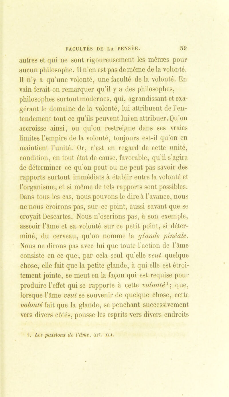 autres et qui ne sont rigoureusement les mêmes pour aucun philosophe. Il n’en est pas de même de la volonté. Il n’y a qu’une volonté, une faculté de la volonté. En vain ferait-on remarquer qu’il y a des philosophes, philosophes surtout modernes, qui, agrandissant et exa- gérant le domaine de la volonté, lui attribuent de l’en- tendement tout ce qu’ils peuvent lui en attribuer. Qu’on accroisse ainsi, ou qu’on restreigne dans ses vraies limites l’empire de la volonté, toujours est-il qu’on en maintient l’unité. Or, c’est en regard de cette unité, condition, en tout état de cause, favorable, qu’il s’agira de déterminer ce qu’on peut ou ne peut pas savoir des rapports surtout immédiats à établir entre la volonté et l’organisme, et si même de tels rapports sont possibles. Dans tous les cas, nous pouvons le dire à l’avance, nous ne nous croirons pas, sur ce point, aussi savant que se croyait Descartes. Nous n’oserions pas, à son exemple, asseoir l’âme et sa volonté sur ce petit point, si déter- miné, du cerveau, qu’on nomme la glande pinéale. Nous ne dirons pas avec lui que toute l’action de l’âme consiste en ce que, par cela seul qu'elle veut quelque chose, elle fait que la petite glande, à qui elle est étroi- tement jointe, se meut en la façon qui est requise pour produire l’effet qui se rapporte à cette volonté1 ; que, lorsque l’âme veut se souvenir de quelque chose, cette volonté fait que la glande, se penchant successivement vers divers côtés, pousse les esprits vers divers endroits t. Les passions de l’âme, art. xli.