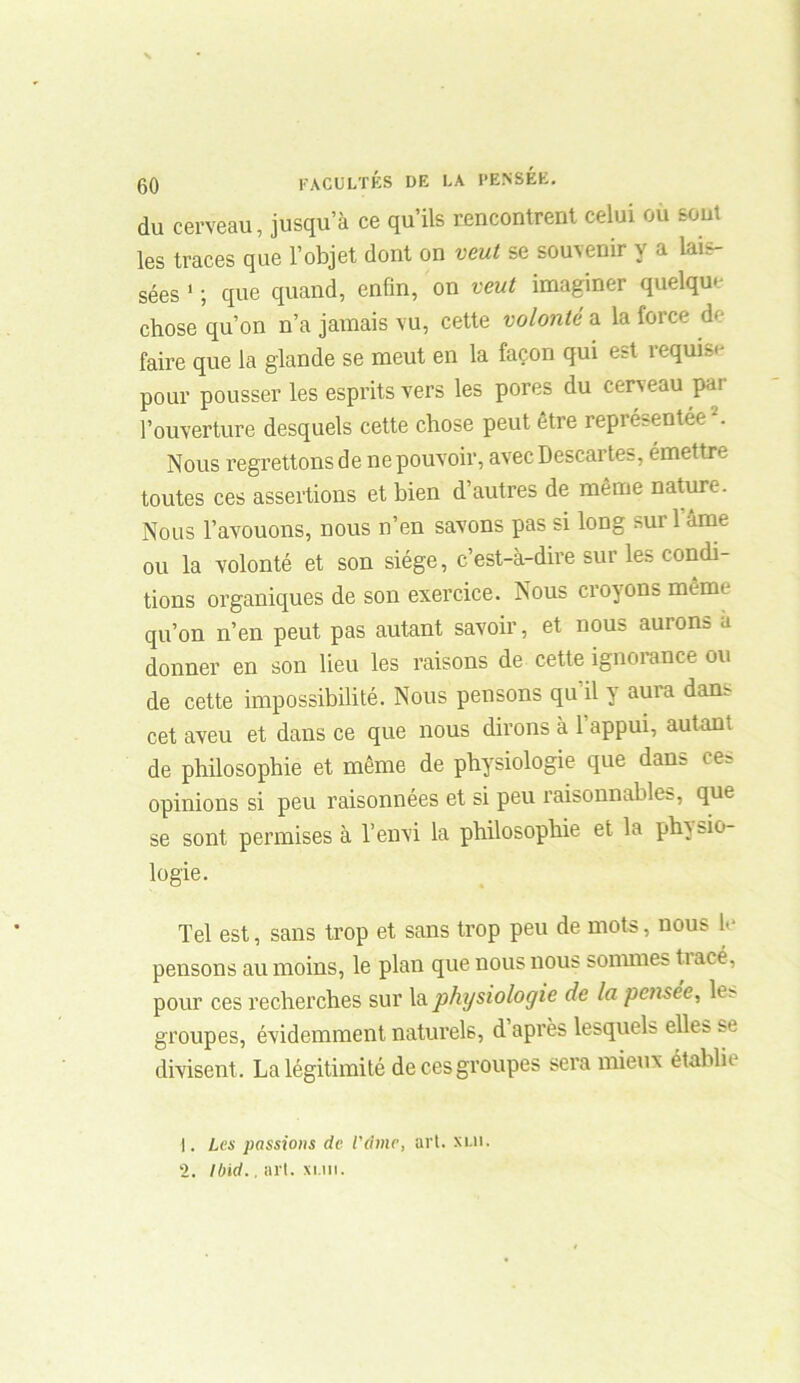 du cerveau, jusqu’à ce qu’ils rencontrent celui ou sont les traces que l’objet dont on veut se souvenir y a lais- sées 1 2 ; que quand, enfin, on veut imaginer quelque chose qu’on n’a jamais vu, cette volontés, la force de faire que la glande se meut en la façon qui est requis'- pour pousser les esprits vers les pores du cerveau par l’ouverture desquels cette chose peut être représentée *. Nous regrettons de ne pouvoir, avec Descai tes, émettre toutes ces assertions et bien d’autres de même nature. Nous l’avouons, nous n’en savons pas si long suri âme ou la volonté et son siège, c’est-à-dire sur les condi- tions organiques de son exercice. Nous croyons mêmt qu’on n’en peut pas autant savoir, et nous aurons a donner en son lieu les raisons de cette ignorance ou de cette impossibilité. Nous pensons qu il y aura dam cet aveu et dans ce que nous dirons à 1 appui, autan; de philosophie et même de physiologie que dans ces opinions si peu raisonnées et si peu raisonnables, que se sont permises à l’envi la philosophie et la physio- logie. Tel est, sans trop et sans trop peu de mots, nous le pensons au moins, le plan que nous nous sommes tiacé, pour ces recherches sur la physiologie de la pensée, h - groupes, évidemment naturels, d après lesquels elles se divisent. La légitimité de ces groupes sera mieux établie 1. Les passions de l'dme, art. xui. 2. Ibid., art. xi.ui.