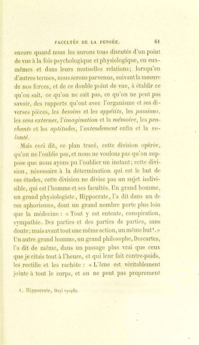 encore quand nous les aurons tous discutés d’un point de vue à la fois psychologique et physiologique, en eux- mêmes et dans leurs mutuelles relations; lorsqu’en d’autres termes, nous serons parvenus, suivantla mesure de nos forces, et de ce double point de vue, à établir ce qu’on sait, ce qu’on ne sait pas, ce qu’on ne peut pas savoir, des rapports qu’ont avec l’organisme et ses di- verses pièces, les besoins et les appétits, les passions, les sens externes, Y imagination et la mémoire, les pen- chants et les aptitudes, Y entendement enfin et la vo- lonté. Mais ceci dit, ce plan tracé, cette division opérée, qu’on ne l’oublie pas, et nous ne voulons pas qu’on sup- pose que nous ayons pu l’oublier un instant; cette divi- sion , nécessaire à la détermination qui est le but de ces études,' cette division ne divise pas un sujet indivi- sible, qui est l’homme et ses facultés. Un grand homme, un grand physiologiste, Hippocrate, l’a dit dans un de ces aphorismes, dont un grand nombre porte plus loin que la médecine : « Tout y est entente, conspiration, sympathie. Des parties et des parties de parties, sans doute ; mais avant tout une même action, un même but1. » Un autre grand homme, un grand philosophe, Descartes, l’a dit de même, dans un passage plus vrai que ceux que je citais tout à l’heure, et qui leur fait contre-poids, les rectiûe et les rachète : « L’âme est véritablement jointe à tout le corps, et on ne peut pas proprement 1. Hippocrate, Thol xe«»Ÿi«.