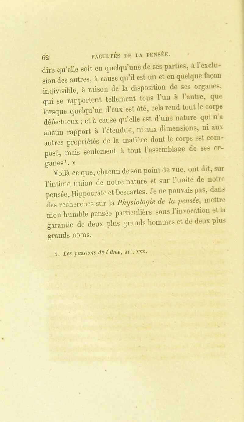 dire quelle soit en quelqu’une de ses parties, a 1 exclu- sion des autres, à cause qu’il est un et en quelque façon indivisible, à raison de la disposition de ses organes, qui se rapportent tellement tous l’un à l’autre, que lorsque quelqu’un d’eux est ôté, cela rend tout le corps défectueux; et à cause qu’elle est d’une nature qui n a aucun rapport à l’étendue, ni aux dimensions, ni aux autres propriétés de la matière dont le corps est com- posé, mais seulement à tout l’assemblage de ses or- ganes1. y> Voilà ce que, chacun de son point de vue, ont dit, sur l’intime union de notre nature et sur l’umte de notre pensée, Hippocrate et Descartes. Je ne pouvais pas, dans des recherches sur la Physiologie de la pensée, mettre mon humble pensée particulière sous l’invocation et la garantie de deux plus grands hommes et dé deux plus grands noms.