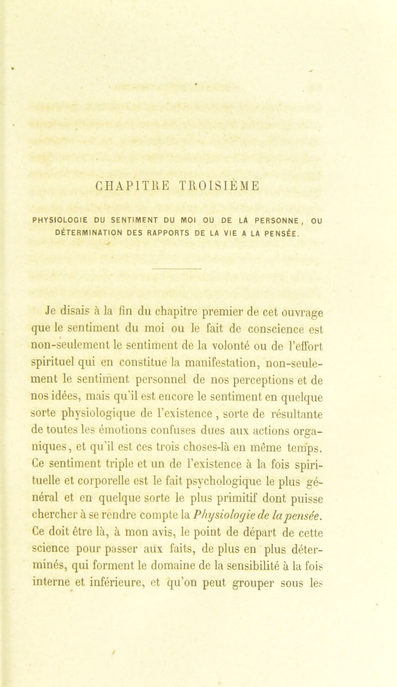 CHAPITRE TROISIÈME PHYSIOLOGIE DU SENTIMENT DU MOI OU DE LA PERSONNE, OU DÉTERMINATION DES RAPPORTS DE LA VIE A LA PENSÉE. Je disais à la fin du chapitre premier de cet ouvrage que le sentiment du moi ou le fait de conscience est non-seulement le sentiment de la volonté ou de l’effort spirituel qui en constitue la manifestation, non-seule- ment le sentiment personnel de nos perceptions et de nos idées, mais qu’il est encore le sentiment en quelque sorte physiologique de l’existence , sorte de résultante de toutes les émotions confuses dues aux actions orga- niques, et qu’il est ces trois choses-là en môme temps. Ce sentiment triple et un de l’existence à la fois spiri- tuelle et corporelle est le fait psychologique le plus gé- néral et en quelque sorte le plus primitif dont puisse chercher à se rendre compte la Physiologie de la pensée. Ce doit être là, à mon avis, le point de départ de cette science pour passer aux faits, de plus en plus déter- minés, qui forment le domaine de la sensibilité à la fois interne et inférieure, et qu’on peut grouper sous les