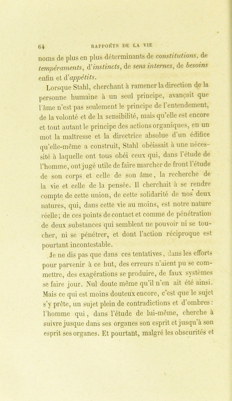 noms de plus en plus déterminants de constitutions, de tempéraments, d’instincts, de sens internes, de besoins enfin et & appétits. Lorsque Stahl, cherchant à ramener la direction de la personne humaine à un seul principe, avançait que lame n’est pas seulement le principe de l’entendement, de la volonté et de la sensibilité, mais qu’elle est encore et tout autant le principe des actions organiques, en un mot la maîtresse et la directrice absolue d’un édifice qu’elle-même a construit, Stahl obéissait à une néces- sité à laquelle ont tous obéi ceux qui, dans l’étude de l’homme, ont jugé utile de faire marcher de front l’étude de son corps et celle de son âme, la recherche de la vie et celle de la pensée. 11 cherchait à se rendre compte de cette union, de cette solidarité de nos deux natures, qui, dans cette vie au moins, est notre nature réelle ; de ces points de contact et comme de pénétration de deux substances qui semblent ne pouvoir ni se tou- cher, ni se pénétrer, et dont l’action réciproque est pourtant incontestable. Je ne dis pas que dans ces tentatives, dans les efforts pour parvenir à ce but, des erreurs n’aient pu se com- mettre, des exagérations se produire, de faux systèmes se faire jour. Nul doute même qu’il n’en ait été ainsi. Mais ce qui est moins douteux encore, c’est que le sujet s’y prête, un sujet plein de contradictions et d ombres : l’homme qui, dans l’étude de lui-même, cherche à suivre jusque dans ses organes son esprit et jusqu’à son esprit ses organes. Et pourtant, malgré les obscurités et