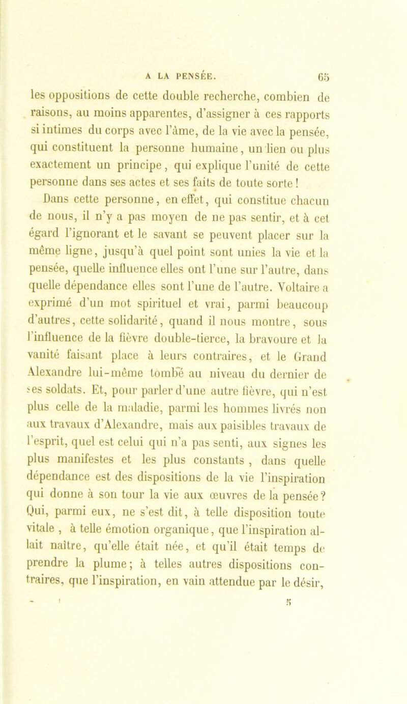 les oppositions de cette double recherche, combien de raisons, au moins apparentes, d’assigner à ces rapports si intimes du corps avec l’àme, de la vie avec la pensée, qui constituent la personne humaine, un lien ou plus exactement un principe, qui explique l’unité de cette personne dans ses actes et ses faits de toute sorte ! Dans cette personne, en effet, qui constitue chacun de nous, il n’y a pas moyen de ne pas sentir, et à cet égard l’ignorant et le savant se peuvent placer sur la même ligne, jusqu’à quel point sont unies la vie et la pensée, quelle influence elles ont l’une sur l’autre, dans quelle dépendance elles sont l’une de l’autre. Voltaire a exprimé d’un mot spirituel et vrai, parmi beaucoup d’autres, cette solidarité, quand il nous montre, sous l’influence de la fièvre double-tierce, la bravoure et la vanité faisant place à leurs contraires, et le Grand Alexandre lui-même tombe au niveau du dernier de *es soldats. Et, pour parler d’une autre fièvre, qui n’est plus celle de la maladie, parmi les hommes livrés non aux travaux d’Alexandre, mais aux paisibles travaux de l’esprit, quel est celui qui n’a pas senti, aux signes les plus manifestes et les plus constants , dans quelle dépendance est des dispositions de la vie l’inspiration qui donne à son tour la vie aux œuvres de la pensée ? Qui, parmi eux, ne s’est dit, à telle disposition toute vitale , à telle émotion organique, que l’inspiration al- lait naître, qu’elle était née, et qu’il était temps de prendre la plume; à telles autres dispositions con- traires, que l’inspiration, en vain attendue par le désir, K I