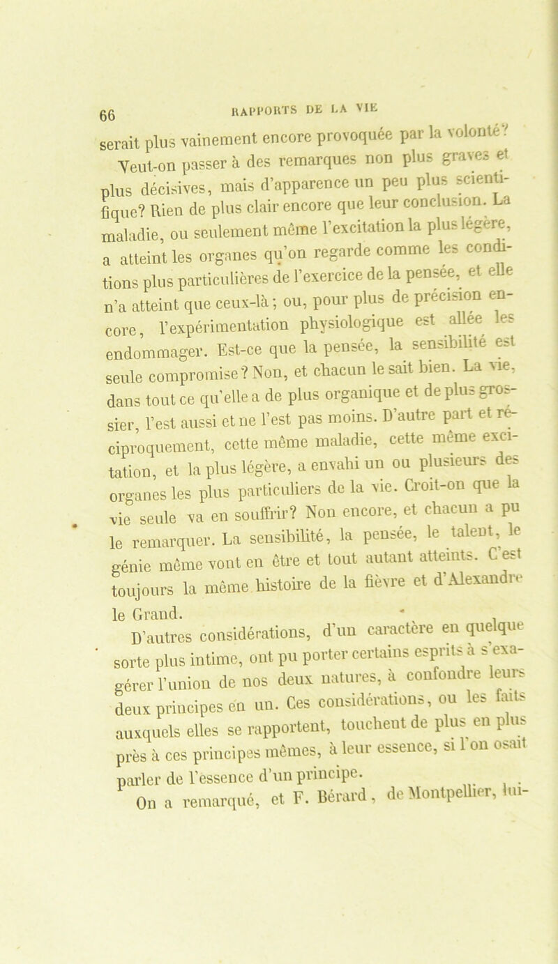 serait plus vainement encore provoquée par la volonté.' Veut-on passer à des remarques non plus graves et plus décisives, mais d’apparence un peu plus scienti- fique? Rien de plus clair encore que leur conclusion. La maladie, ou seulement même l’excitation la plus legere, a atteint les organes qu’on regarde comme les condi- tions plus particulières de l’exercice de la pensee, et e e n’a atteint que ceux-là; ou, pour plus de précision en- core, l’expérimentation physiologique est allee les endommager. Est-ce que la pensée, la sensibiüté est seule compromise? Non, et chacun le sait bien. La vie, dans tout ce qu’ellea de plus organique et de plus gros- sier, l’est aussi et ne l’est pas moins. D’autre part et ré- ciproquement, cette même maladie, cette même exci- tation, et la plus légère, a envahi un ou plusieurs des organes les plus particuliers de la vie. Croit-on que la •vie seule va en souffrir? Non encore, et chacun a pu le remarquer. La sensibiüté, la pensée, le talent, le génie même vont en être et tout autant atteints. C est toujours la même histoire de la fièvre et d’Alexandre le Grand. ' D’autres considérations, d’un caractère en quelque sorte plus intime, ont pu porter certains esprits a s’exa- gérer l’union de nos deux natures, à confondre leurs deux principes en un. Ces considérations, ou les faits auxquels elles se rapportent, touchent de plus en plus près à ces principes mêmes, à leur essence, si 1 on osait parler de l’essence d’un principe. On a remarqué, et F. Bérard, de Montpellier, <<»-