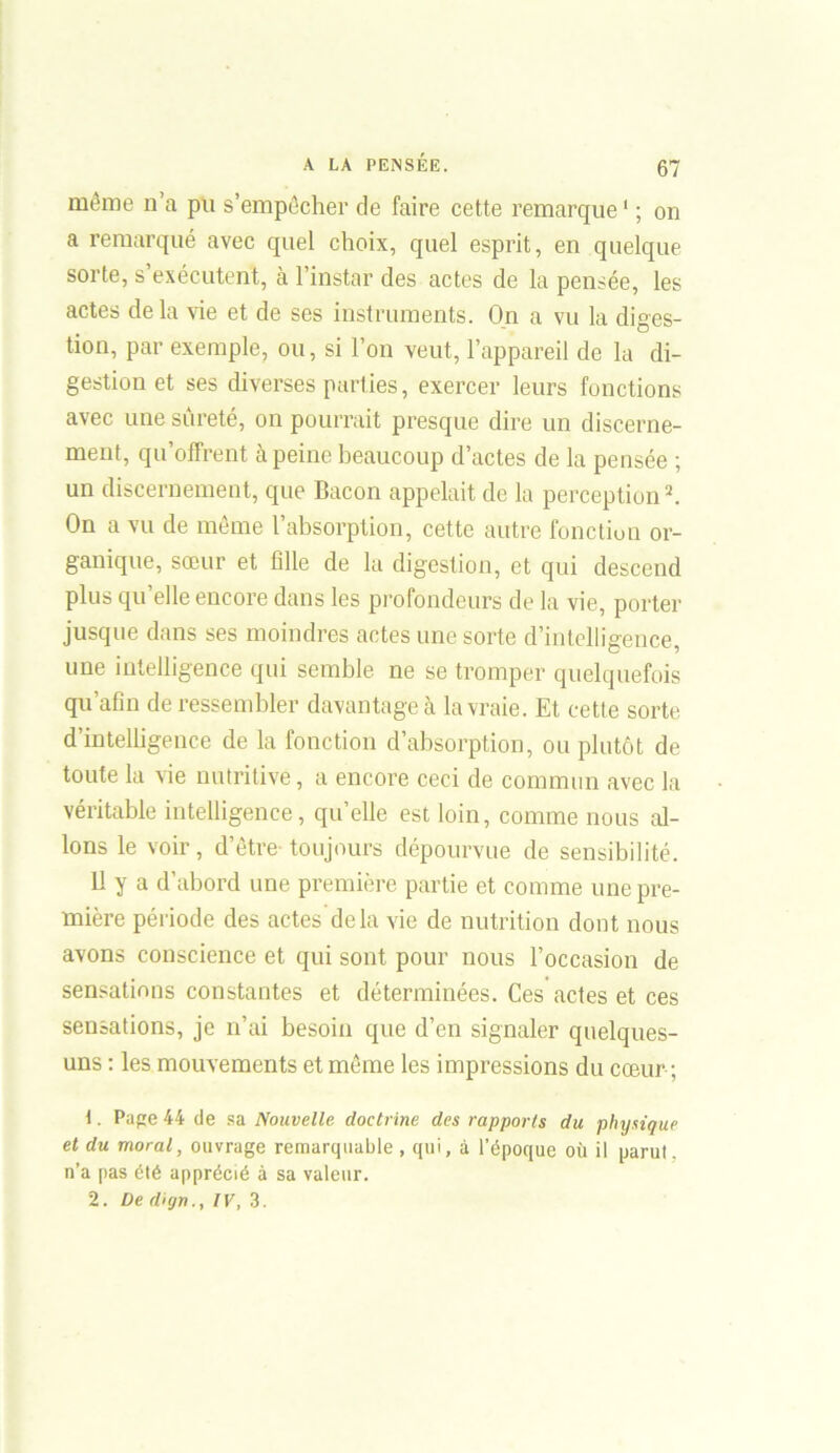 même n’a pu s’empêcher de faire cette remarque1 ; on a remarqué avec quel choix, quel esprit, en quelque sorte, s’exécutent, cà l’instar des actes de la pensée, les actes delà vie et de ses instruments. On a vu la diges- tion, par exemple, ou, si l’on veut, l’appareil de la di- gestion et ses diverses parties, exercer leurs fonctions avec une sûreté, on pourrait presque dire un discerne- ment, qu offrent à peine beaucoup d’actes de la pensée ; un discernement, que Bacon appelait de la perception2. On a vu de même l’absorption, cette autre fonction or- ganique, sœur et fille de la digestion, et qui descend plus qu’elle encore dans les profondeurs de la vie, porter jusque dans ses moindres actes une sorte d’intelligence, une intelligence qui semble ne se tromper quelquefois qu’afin de ressembler davantage à la vraie. Et cette sorte d’intelligence de la fonction d’absorption, ou plutôt de toute la vie nutritive, a encore ceci de commun avec la véritable intelligence, qu’elle est loin, comme nous al- lons le voir, d’être toujours dépourvue de sensibilité. 11 y a d’abord une première partie et comme une pre- mière période des actes delà vie de nutrition dont nous avons conscience et qui sont pour nous l’occasion de sensations constantes et déterminées. Ces actes et ces sensations, je n’ai besoin que d’en signaler quelques- uns : les mouvements et même les impressions du cœur ; t. Pape 44 de sa Nouvelle doctrine des rapports du physique et du moral, ouvrage remarquable, qui, à l’époque où il parut, n’a pas été apprécié à sa valeur. 2. De dign., IV, 3.