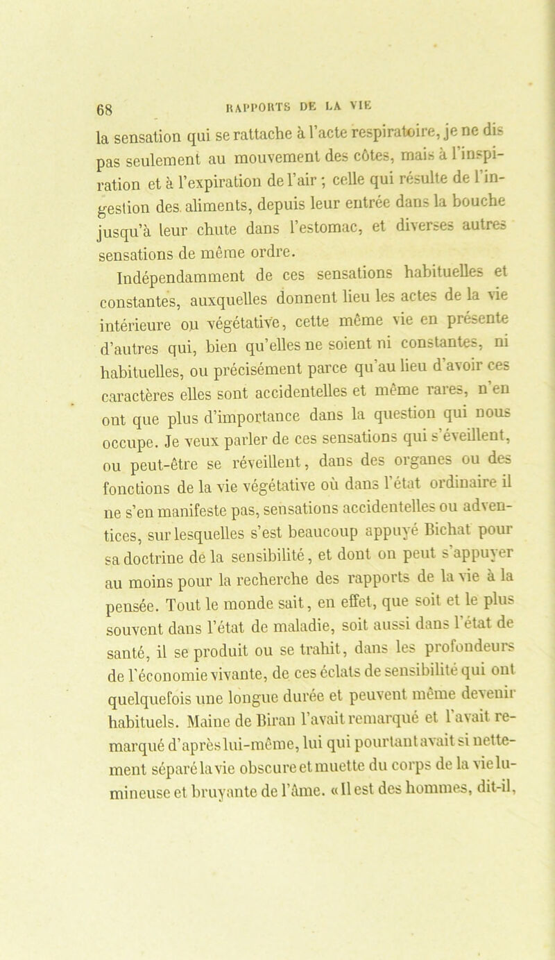 la sensation qui se rattache à l’acte respiratoire, je ne dis pas seulement au mouvement des côtes, mais à 1 inspi- ration et à l’expiration de l’air ; celle qui résulte de l’in- gestion des. aliments, depuis leur entrée dans la bouche jusqu’à leur chute dans l’estomac, et diverses autres sensations de même ordre. Indépendamment de ces sensations habituelles et constantes, auxquelles donnent lieu les acte: de la Aie intérieure on végétative, cette même vie en présente d’autres qui, bien qu’elles ne soient ni constantes, ni habituelles, ou précisément parce qu’au lieu d’avoir ces caractères elles sont accidentelles et même rares, n’en ont que plus d’importance dans la question qui nous occupe. Je veux parler de ces sensations qui s’éveillent, ou peut-être se réveillent, dans des organes ou des fonctions de la vie végétative où dans l’état ordinaire il ne s’en manifeste pas, sensations accidentelles ou adven- tices, sur lesquelles s’est beaucoup appuyé Bichat pour sa doctrine de la sensibilité, et dont on peut s appuver au moins pour la recherche des l’apports de la vie à la pensée. Tout le monde sait, en effet, que soit et le plus souvent dans l’état de maladie, soit aussi dam 1 état de santé, il se produit ou se trahit, dans les profondeurs de l'économie vivante, de ces éclats de sensibilité qui ont quelquefois une longue durée et peuvent même devenu habituels. Maine de Birau l’avait remarqué et l’avait re- marqué d’après lui-même, lui qui pourtant avait si nette- ment séparé la vie obscure et muette du corps de la vie lu- mineuse et bruyante de l’âme. « Il est des hommes, dit-il.