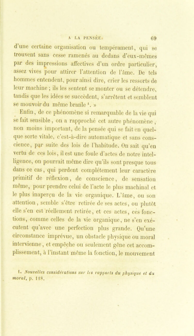 dune certaine organisation ou tempérament, qui se trouvent sans cesse ramenés au dedans d’eux-mêmes par des impressions affectives d’un ordre particulier, assez vives pour attirer l’attention de l’âme. De tels hommes entendent, pour ainsi dire, crier les ressorts de leur machine ; ils les sentent se monter ou se détendre, tandis que les idées se succèdent, s’arrêtent et semblent se mouvoir du même branle » Enfin, de ce phénomène si remarquable de la vie qui se fait sensible , on a rapproché cet autre phénomène , non moins important, de la pensée qui se fait en quel- que sorte vitale, c’est-à-dire automatique et sans cons- cience, par suite des lois de l’habitude. On sait qu’en vertu de ces lois, il est une foule d’actes de notre intel- ligence, on pourrait même dire qu’ils sont presque tous dans ce cas, qui perdent complètement leur caractère primitif de réflexion, de conscience, de sensation même, pour prendre celui de l’acte le plus machinal et le plus inaperçu de la vie organique. L’âme, ou son attention, semble s’être retirée de ses actes, ou plutôt elle s’en est réellement retirée, et ces actes, ces fonc- tions, comme celles de la vie organique, ne s’en exé- cutent qu’avec une perfection plus grande. Qu’une circonstance imprévue, un obstacle physique ou moral intervienne, et empêche ou seulement gêne cet accom- plissement, à l’instant même la fonction, le mouvement 1. Nouvelles considérations sur les rapports du physique et du moral, p. 118.