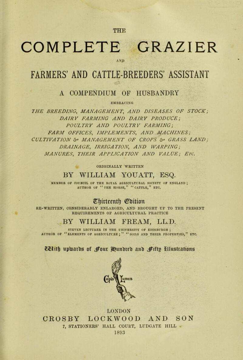 THE COMPLETE GRAZIER AND FARMERS’ AND CATTLE-BREEDERS’ ASSISTANT A COMPENDIUM OF HUSBANDRY EMBRACING THE BREEDING,, MANAGEMENT,\ AND DISEASES OF STOCK; DAIRY FARMING AND DAIRY PRODUCE; POULTRY AND POULTRY FARMING; FARM OFFICES, IMPLEMENTS, AND MACHINES; CULTIVATION & MANAGEMENT OF CROPS & GRASS LAND; DRAINAGE, IRRIGATION, AND WARPING; MANURES, THEIR APPLICATION AND VALUE; Etc. ORIGINALLY WRITTEN BY WILLIAM YOUATT, ESQ. MEMBER OF COUNCIL OF THE ROYAL AGRICULTURAL SOCIETY OF ENGLAND ; AUTHOR OF “THE HORSE,” “CATTLE,” ETC. Station RE-WRITTEN, CONSIDERABLY ENLARGED, AND BROUGHT UP TO THE PRESENT REQUIREMENTS OF AGRICULTURAL PRACTICE BY WILLIAM FREAM, LL.D. STEVEN LECTURER IN THE UNIVERSITY OF EDINBURGH ; AUTHOR OF “ELEMENTS OF AGRICULTURE;” “SOILS AND THEIR PROPERTIES,” ETC. uptoartis of dfoui; J^untiretj anti dFiftg Rlustvations LONDON CROSBY LOCKWOOD AND SON 7, STATIONERS’ HALL COURT, LUDGATE HILL * 1893