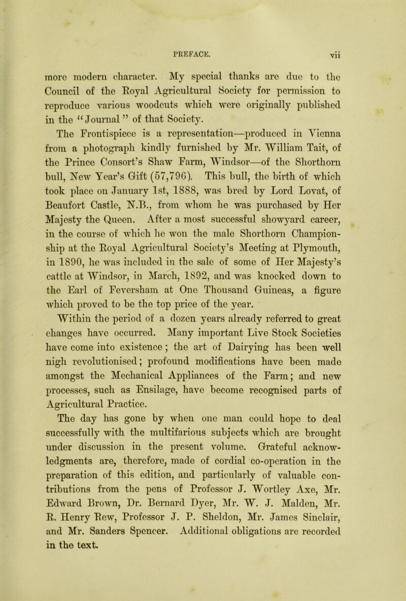 • • more modern character. My special thanks are due to the Council of the Eoyal Agricultural Society for permission to reproduce various woodcuts which were originally published in the “ Journal ” of that Society. The Frontispiece is a representation—produced in Vienna from a photograph kindly furnished by Mr. William Tait, of the Prince Consort’s Shaw Farm, Windsor—of the Shorthorn bull, Hew Year’s Gift (57,796). This bull, the birth of which took place on January 1st, 1888, was bred by Lord Lovat, of Beaufort Castle, FT.B., from whom he was purchased by Her Majesty the Queen. After a most successful showyard career, in the course of which lie won the male Shorthorn Champion- ship at the Eoyal Agricultural Society’s Meeting at Plymouth, in 1890, he was included in the sale of some of Her Majesty’s cattle at Windsor, in March, 1892, and was knocked down to the Earl of Feversham at One Thousand Guineas, a figure which proved to be the top price of the year. Within the period of a dozen years already referred to great changes have occurred. Many important Live Stock Societies have come into existence ; the art of Dairying has been well nigh revolutionised; profound modifications have been made amongst the Mechanical Appliances of the Farm; and new processes, such as Ensilage, have become recognised parts of Agricultural Practice. The day has gone by when one man could hope to deal successfully with the multifarious subjects which are brought under discussion in the present volume. Grateful acknow- ledgments are, therefore, made of cordial co-operation in the preparation of this edition, and particularly of valuable con- tributions from the pens of Professor J. Wortley Axe, Mr. Edward Brown, Dr. Bernard Dyer, Mr. W. J. Malden, Mr. E. Henry Eew, Professor J. P. Sheldon, Mr. James Sinclair, and Mr. Sanders Spencer. Additional obligations are recorded in the text.
