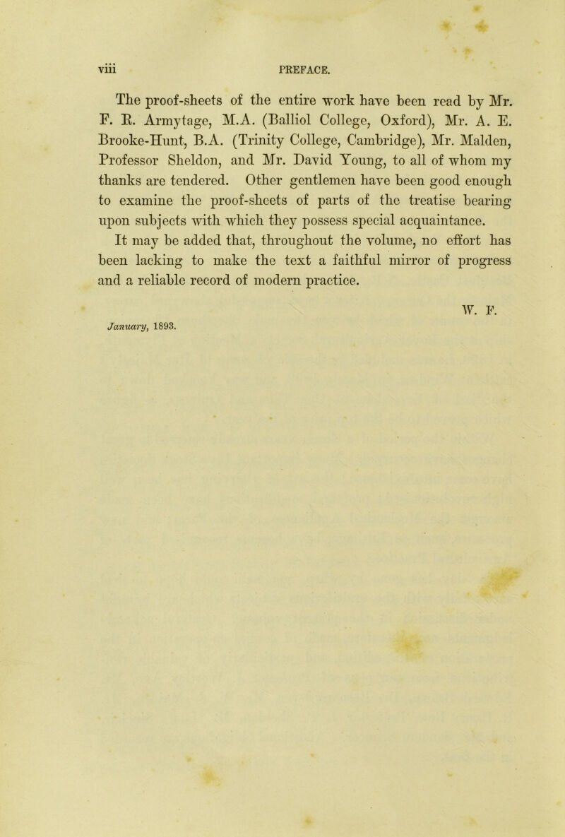 The proof-sheets of the entire work have been read by Mr. F. E. Armytage, M.A. (Balliol College, Oxford), Mr. A. E. Brooke-Hunt, B.A. (Trinity College, Cambridge), Mr. Malden, Professor Sheldon, and Mr. David Yonng, to all of whom my thanks are tendered. Other gentlemen have been good enough to examine the proof-sheets of parts of the treatise bearing upon subjects with which they possess special acquaintance. It may be added that, throughout the volume, no effort has been lacking to make the text a faithful mirror of progress and a reliable record of modern practice. January, 1893. W. F.