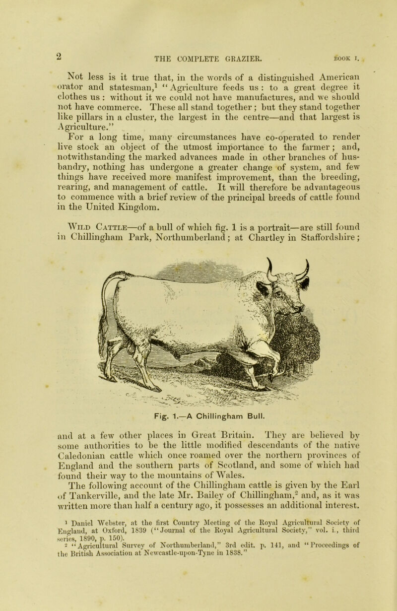 Not less is it true that, in the words of a distinguished American orator and statesman,1 “Agriculture feeds us: to a great degree it clothes us : without it we could not have manufactures, and we should not have commerce. These all stand together ; hut they stand together like pillars in a cluster, the largest in the centre—and that largest is Agriculture.” For a long time, many circumstances have co-operated to render live stock an object of the utmost importance to the farmer ; and, notwithstanding the marked advances made in other branches of hus- bandry, nothing has undergone a greater change of system, and few things have received more manifest improvement, than the breeding, rearing, and management of cattle. It will therefore be advantageous to commence with a brief review of the principal breeds of cattle found in the United Kingdom. Wild Cattle—of a bull of which fig. 1 is a portrait—are still found in Chillingham Park, Northumberland; at Chartley in Staffordshire; Fig. 1.—A Chillingham Bull. and at a few other places in Great Britain. They are believed by some authorities to be the little modified descendants of the native Caledonian cattle which once roamed over the northern provinces of England and the southern parts of Scotland, and some of which had found their wa}r to the mountains of Wales. The following account of the Chillingham cattle is given b)r the Earl of Tankerville, and the late Mr. Bailey of Chillingham,2 and, as it was written more than half a century ago, it possesses an additional interest. 1 Daniel Webster, at tlie first Country Meeting of the Royal Agricultural Society of England, at Oxford, 1839 (“Journal of the Royal Agricultural Society,” vol. i., third series, 1890, p. 150). - “Agricultural Survey of Northumberland,” 3rd edit. p. 141, and “Proceedings of the British Association at Newcastle-upon-Tyne in 1838.”